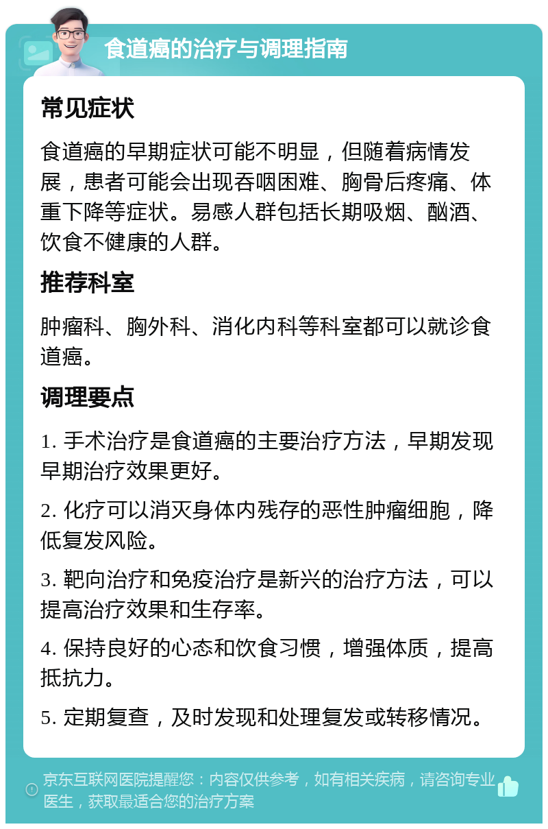 食道癌的治疗与调理指南 常见症状 食道癌的早期症状可能不明显，但随着病情发展，患者可能会出现吞咽困难、胸骨后疼痛、体重下降等症状。易感人群包括长期吸烟、酗酒、饮食不健康的人群。 推荐科室 肿瘤科、胸外科、消化内科等科室都可以就诊食道癌。 调理要点 1. 手术治疗是食道癌的主要治疗方法，早期发现早期治疗效果更好。 2. 化疗可以消灭身体内残存的恶性肿瘤细胞，降低复发风险。 3. 靶向治疗和免疫治疗是新兴的治疗方法，可以提高治疗效果和生存率。 4. 保持良好的心态和饮食习惯，增强体质，提高抵抗力。 5. 定期复查，及时发现和处理复发或转移情况。