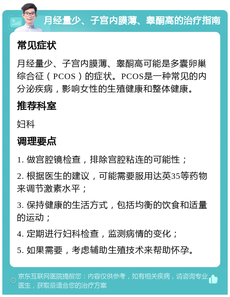 月经量少、子宫内膜薄、睾酮高的治疗指南 常见症状 月经量少、子宫内膜薄、睾酮高可能是多囊卵巢综合征（PCOS）的症状。PCOS是一种常见的内分泌疾病，影响女性的生殖健康和整体健康。 推荐科室 妇科 调理要点 1. 做宫腔镜检查，排除宫腔粘连的可能性； 2. 根据医生的建议，可能需要服用达英35等药物来调节激素水平； 3. 保持健康的生活方式，包括均衡的饮食和适量的运动； 4. 定期进行妇科检查，监测病情的变化； 5. 如果需要，考虑辅助生殖技术来帮助怀孕。