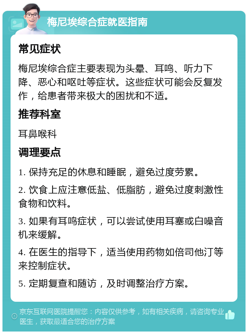 梅尼埃综合症就医指南 常见症状 梅尼埃综合症主要表现为头晕、耳鸣、听力下降、恶心和呕吐等症状。这些症状可能会反复发作，给患者带来极大的困扰和不适。 推荐科室 耳鼻喉科 调理要点 1. 保持充足的休息和睡眠，避免过度劳累。 2. 饮食上应注意低盐、低脂肪，避免过度刺激性食物和饮料。 3. 如果有耳鸣症状，可以尝试使用耳塞或白噪音机来缓解。 4. 在医生的指导下，适当使用药物如倍司他汀等来控制症状。 5. 定期复查和随访，及时调整治疗方案。