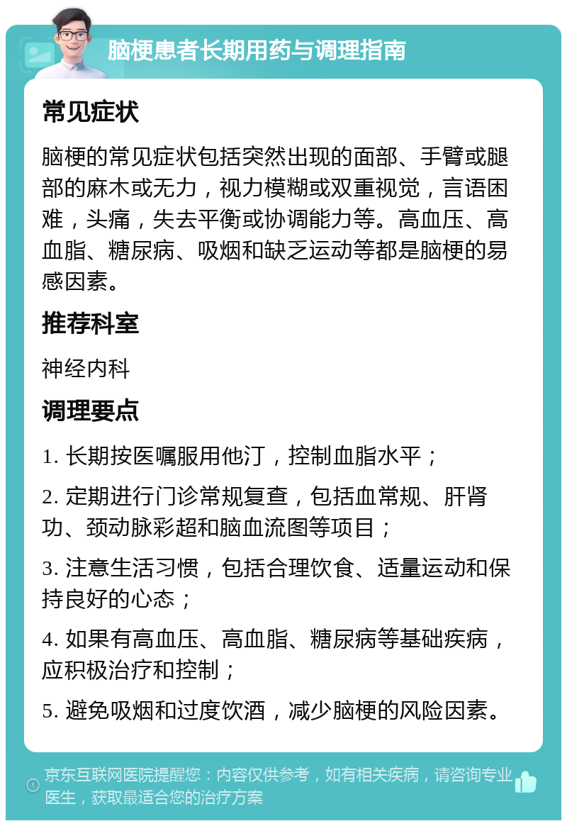 脑梗患者长期用药与调理指南 常见症状 脑梗的常见症状包括突然出现的面部、手臂或腿部的麻木或无力，视力模糊或双重视觉，言语困难，头痛，失去平衡或协调能力等。高血压、高血脂、糖尿病、吸烟和缺乏运动等都是脑梗的易感因素。 推荐科室 神经内科 调理要点 1. 长期按医嘱服用他汀，控制血脂水平； 2. 定期进行门诊常规复查，包括血常规、肝肾功、颈动脉彩超和脑血流图等项目； 3. 注意生活习惯，包括合理饮食、适量运动和保持良好的心态； 4. 如果有高血压、高血脂、糖尿病等基础疾病，应积极治疗和控制； 5. 避免吸烟和过度饮酒，减少脑梗的风险因素。