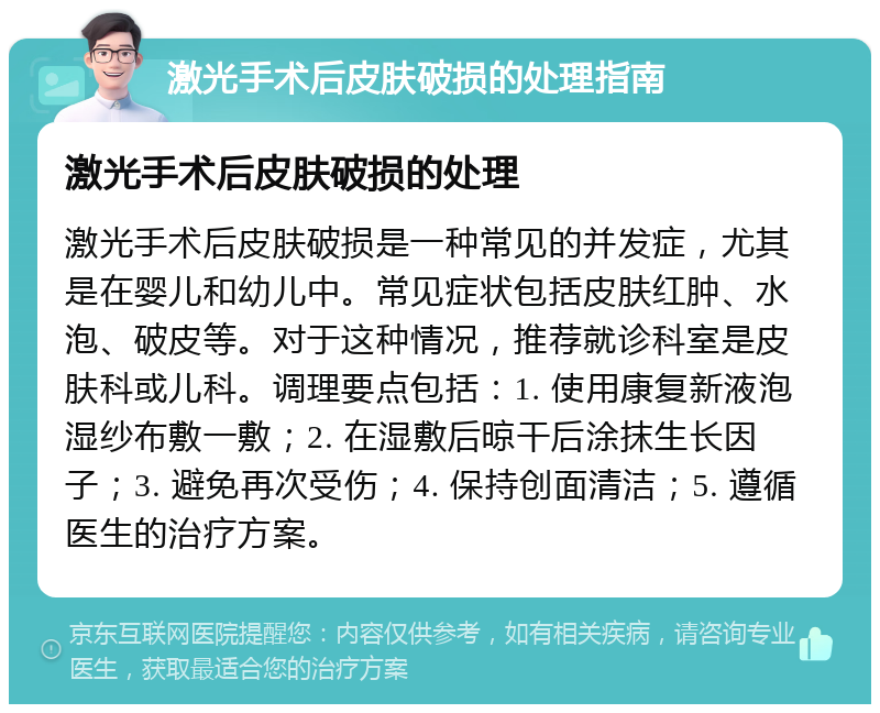 激光手术后皮肤破损的处理指南 激光手术后皮肤破损的处理 激光手术后皮肤破损是一种常见的并发症，尤其是在婴儿和幼儿中。常见症状包括皮肤红肿、水泡、破皮等。对于这种情况，推荐就诊科室是皮肤科或儿科。调理要点包括：1. 使用康复新液泡湿纱布敷一敷；2. 在湿敷后晾干后涂抹生长因子；3. 避免再次受伤；4. 保持创面清洁；5. 遵循医生的治疗方案。