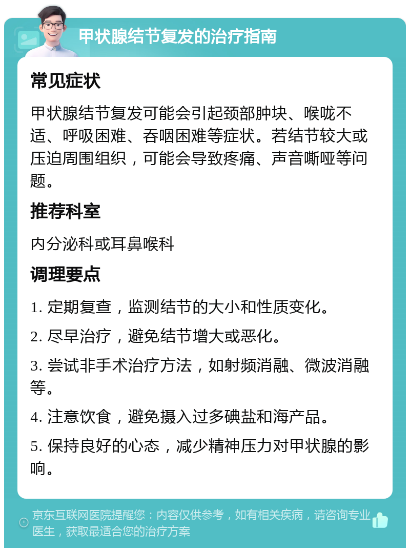 甲状腺结节复发的治疗指南 常见症状 甲状腺结节复发可能会引起颈部肿块、喉咙不适、呼吸困难、吞咽困难等症状。若结节较大或压迫周围组织，可能会导致疼痛、声音嘶哑等问题。 推荐科室 内分泌科或耳鼻喉科 调理要点 1. 定期复查，监测结节的大小和性质变化。 2. 尽早治疗，避免结节增大或恶化。 3. 尝试非手术治疗方法，如射频消融、微波消融等。 4. 注意饮食，避免摄入过多碘盐和海产品。 5. 保持良好的心态，减少精神压力对甲状腺的影响。