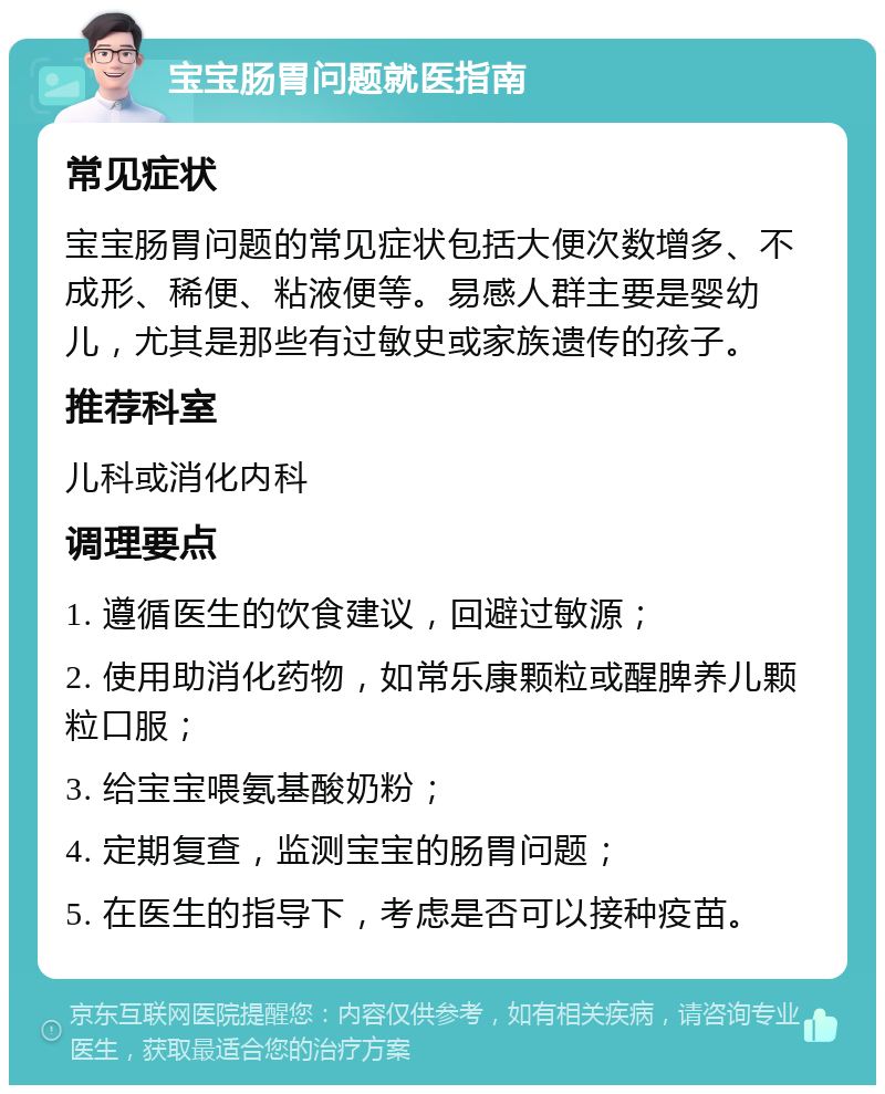 宝宝肠胃问题就医指南 常见症状 宝宝肠胃问题的常见症状包括大便次数增多、不成形、稀便、粘液便等。易感人群主要是婴幼儿，尤其是那些有过敏史或家族遗传的孩子。 推荐科室 儿科或消化内科 调理要点 1. 遵循医生的饮食建议，回避过敏源； 2. 使用助消化药物，如常乐康颗粒或醒脾养儿颗粒口服； 3. 给宝宝喂氨基酸奶粉； 4. 定期复查，监测宝宝的肠胃问题； 5. 在医生的指导下，考虑是否可以接种疫苗。