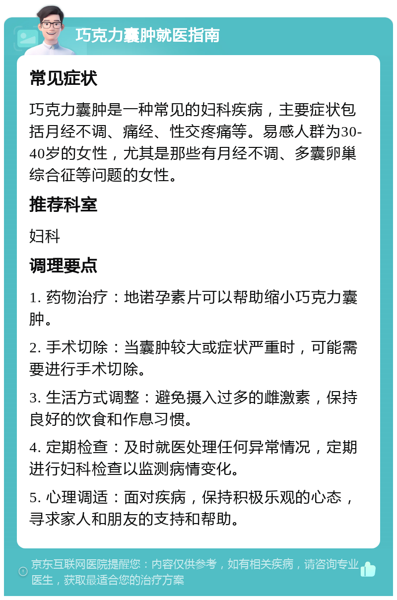 巧克力囊肿就医指南 常见症状 巧克力囊肿是一种常见的妇科疾病，主要症状包括月经不调、痛经、性交疼痛等。易感人群为30-40岁的女性，尤其是那些有月经不调、多囊卵巢综合征等问题的女性。 推荐科室 妇科 调理要点 1. 药物治疗：地诺孕素片可以帮助缩小巧克力囊肿。 2. 手术切除：当囊肿较大或症状严重时，可能需要进行手术切除。 3. 生活方式调整：避免摄入过多的雌激素，保持良好的饮食和作息习惯。 4. 定期检查：及时就医处理任何异常情况，定期进行妇科检查以监测病情变化。 5. 心理调适：面对疾病，保持积极乐观的心态，寻求家人和朋友的支持和帮助。