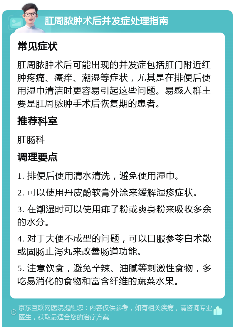 肛周脓肿术后并发症处理指南 常见症状 肛周脓肿术后可能出现的并发症包括肛门附近红肿疼痛、瘙痒、潮湿等症状，尤其是在排便后使用湿巾清洁时更容易引起这些问题。易感人群主要是肛周脓肿手术后恢复期的患者。 推荐科室 肛肠科 调理要点 1. 排便后使用清水清洗，避免使用湿巾。 2. 可以使用丹皮酚软膏外涂来缓解湿疹症状。 3. 在潮湿时可以使用痱子粉或爽身粉来吸收多余的水分。 4. 对于大便不成型的问题，可以口服参苓白术散或固肠止泻丸来改善肠道功能。 5. 注意饮食，避免辛辣、油腻等刺激性食物，多吃易消化的食物和富含纤维的蔬菜水果。