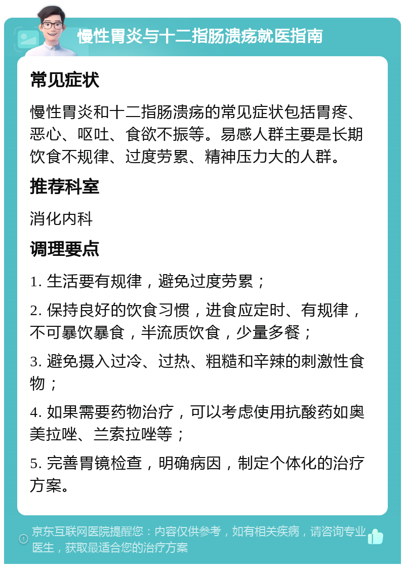 慢性胃炎与十二指肠溃疡就医指南 常见症状 慢性胃炎和十二指肠溃疡的常见症状包括胃疼、恶心、呕吐、食欲不振等。易感人群主要是长期饮食不规律、过度劳累、精神压力大的人群。 推荐科室 消化内科 调理要点 1. 生活要有规律，避免过度劳累； 2. 保持良好的饮食习惯，进食应定时、有规律，不可暴饮暴食，半流质饮食，少量多餐； 3. 避免摄入过冷、过热、粗糙和辛辣的刺激性食物； 4. 如果需要药物治疗，可以考虑使用抗酸药如奥美拉唑、兰索拉唑等； 5. 完善胃镜检查，明确病因，制定个体化的治疗方案。