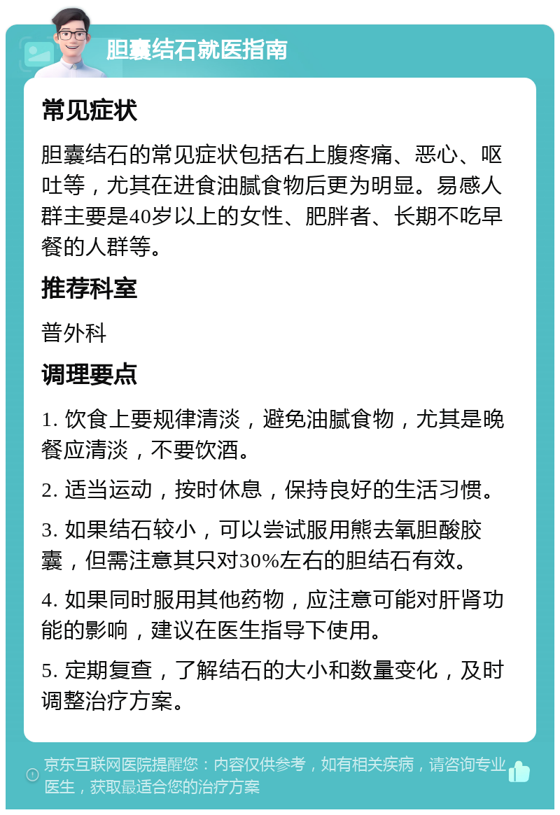 胆囊结石就医指南 常见症状 胆囊结石的常见症状包括右上腹疼痛、恶心、呕吐等，尤其在进食油腻食物后更为明显。易感人群主要是40岁以上的女性、肥胖者、长期不吃早餐的人群等。 推荐科室 普外科 调理要点 1. 饮食上要规律清淡，避免油腻食物，尤其是晚餐应清淡，不要饮酒。 2. 适当运动，按时休息，保持良好的生活习惯。 3. 如果结石较小，可以尝试服用熊去氧胆酸胶囊，但需注意其只对30%左右的胆结石有效。 4. 如果同时服用其他药物，应注意可能对肝肾功能的影响，建议在医生指导下使用。 5. 定期复查，了解结石的大小和数量变化，及时调整治疗方案。