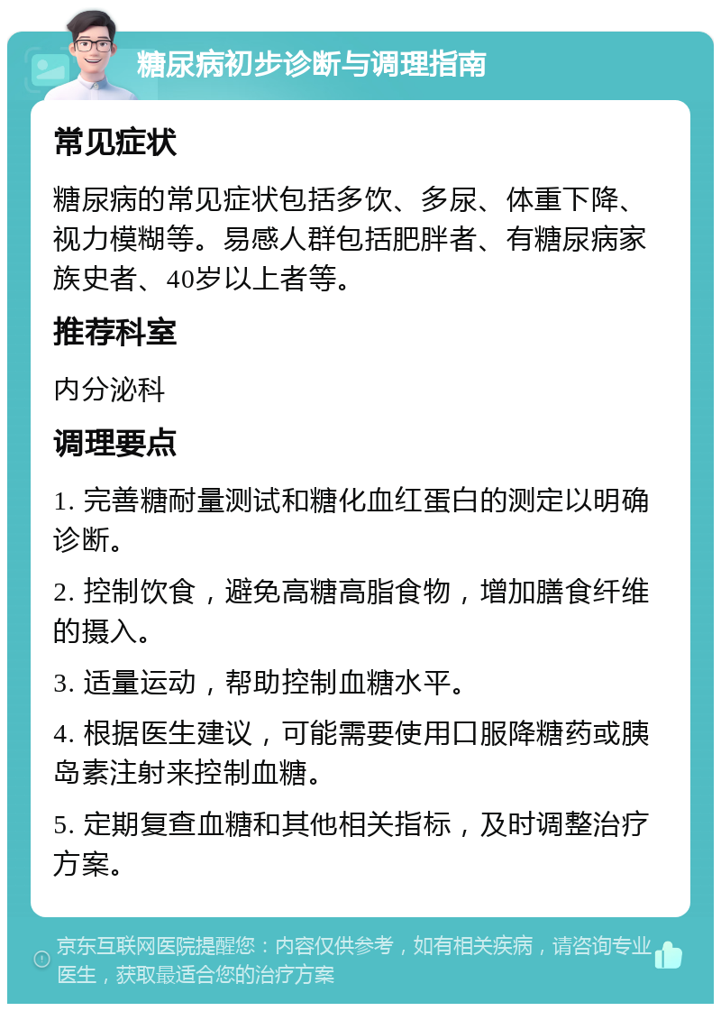 糖尿病初步诊断与调理指南 常见症状 糖尿病的常见症状包括多饮、多尿、体重下降、视力模糊等。易感人群包括肥胖者、有糖尿病家族史者、40岁以上者等。 推荐科室 内分泌科 调理要点 1. 完善糖耐量测试和糖化血红蛋白的测定以明确诊断。 2. 控制饮食，避免高糖高脂食物，增加膳食纤维的摄入。 3. 适量运动，帮助控制血糖水平。 4. 根据医生建议，可能需要使用口服降糖药或胰岛素注射来控制血糖。 5. 定期复查血糖和其他相关指标，及时调整治疗方案。