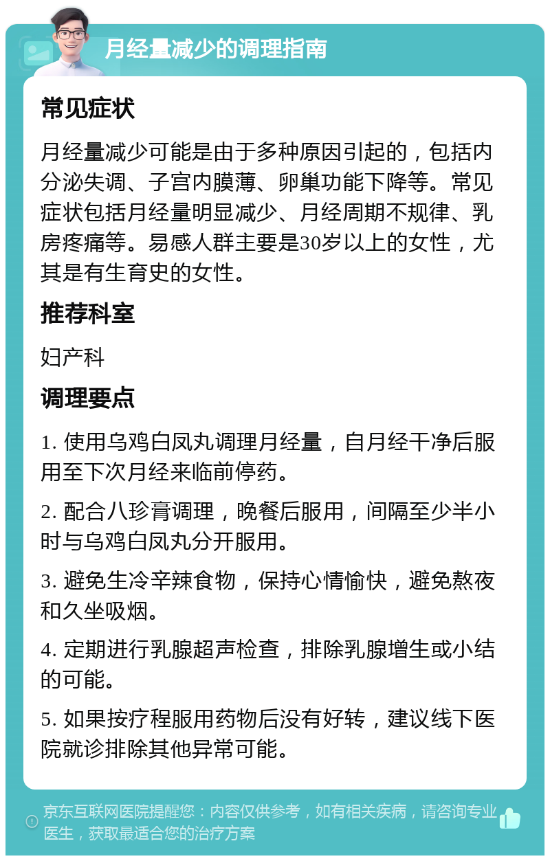 月经量减少的调理指南 常见症状 月经量减少可能是由于多种原因引起的，包括内分泌失调、子宫内膜薄、卵巢功能下降等。常见症状包括月经量明显减少、月经周期不规律、乳房疼痛等。易感人群主要是30岁以上的女性，尤其是有生育史的女性。 推荐科室 妇产科 调理要点 1. 使用乌鸡白凤丸调理月经量，自月经干净后服用至下次月经来临前停药。 2. 配合八珍膏调理，晚餐后服用，间隔至少半小时与乌鸡白凤丸分开服用。 3. 避免生冷辛辣食物，保持心情愉快，避免熬夜和久坐吸烟。 4. 定期进行乳腺超声检查，排除乳腺增生或小结的可能。 5. 如果按疗程服用药物后没有好转，建议线下医院就诊排除其他异常可能。