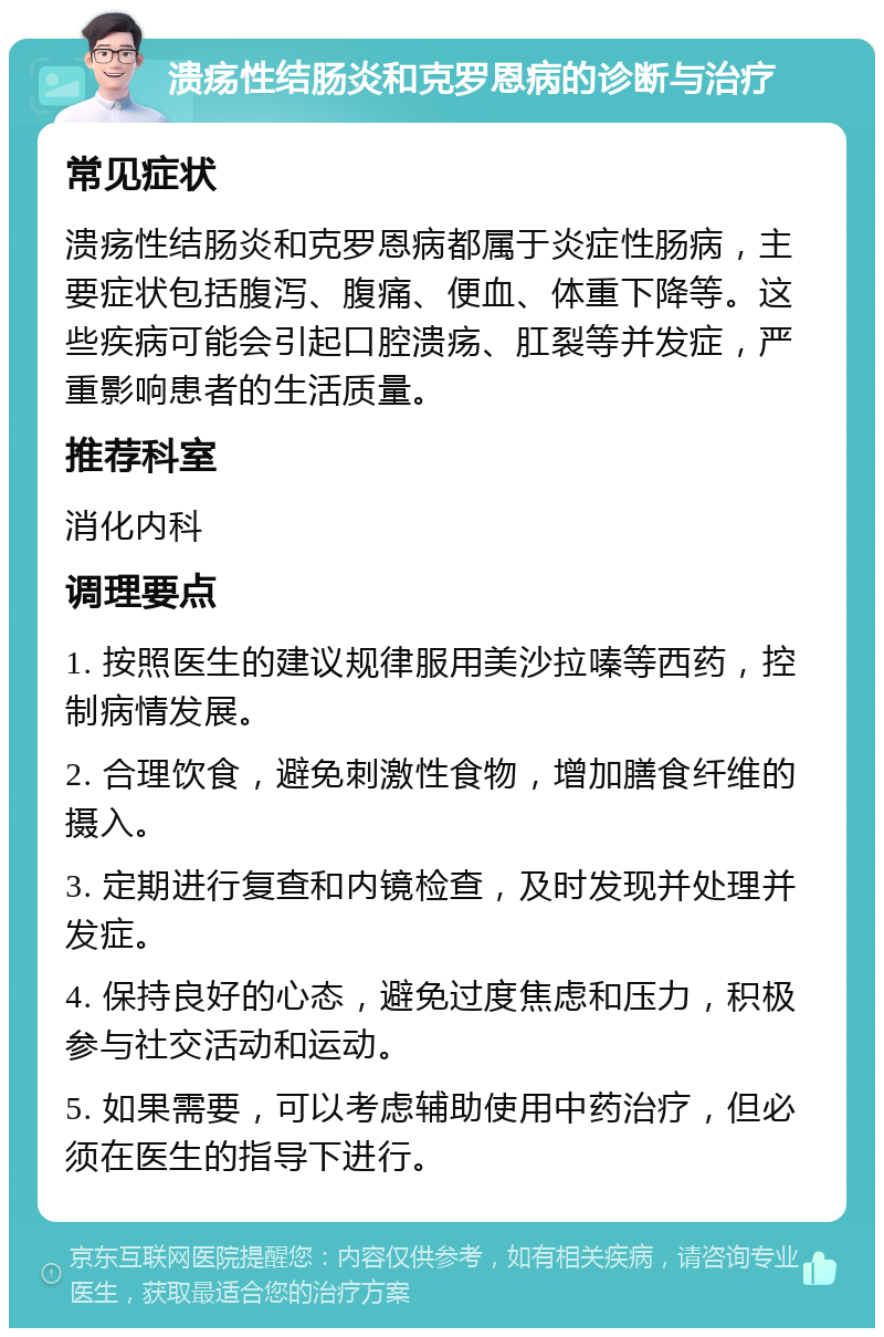 溃疡性结肠炎和克罗恩病的诊断与治疗 常见症状 溃疡性结肠炎和克罗恩病都属于炎症性肠病，主要症状包括腹泻、腹痛、便血、体重下降等。这些疾病可能会引起口腔溃疡、肛裂等并发症，严重影响患者的生活质量。 推荐科室 消化内科 调理要点 1. 按照医生的建议规律服用美沙拉嗪等西药，控制病情发展。 2. 合理饮食，避免刺激性食物，增加膳食纤维的摄入。 3. 定期进行复查和内镜检查，及时发现并处理并发症。 4. 保持良好的心态，避免过度焦虑和压力，积极参与社交活动和运动。 5. 如果需要，可以考虑辅助使用中药治疗，但必须在医生的指导下进行。