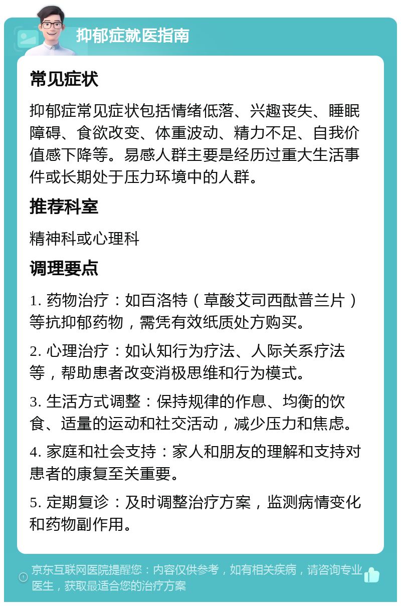 抑郁症就医指南 常见症状 抑郁症常见症状包括情绪低落、兴趣丧失、睡眠障碍、食欲改变、体重波动、精力不足、自我价值感下降等。易感人群主要是经历过重大生活事件或长期处于压力环境中的人群。 推荐科室 精神科或心理科 调理要点 1. 药物治疗：如百洛特（草酸艾司西酞普兰片）等抗抑郁药物，需凭有效纸质处方购买。 2. 心理治疗：如认知行为疗法、人际关系疗法等，帮助患者改变消极思维和行为模式。 3. 生活方式调整：保持规律的作息、均衡的饮食、适量的运动和社交活动，减少压力和焦虑。 4. 家庭和社会支持：家人和朋友的理解和支持对患者的康复至关重要。 5. 定期复诊：及时调整治疗方案，监测病情变化和药物副作用。