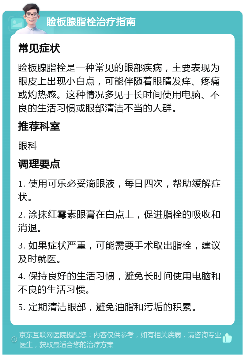 睑板腺脂栓治疗指南 常见症状 睑板腺脂栓是一种常见的眼部疾病，主要表现为眼皮上出现小白点，可能伴随着眼睛发痒、疼痛或灼热感。这种情况多见于长时间使用电脑、不良的生活习惯或眼部清洁不当的人群。 推荐科室 眼科 调理要点 1. 使用可乐必妥滴眼液，每日四次，帮助缓解症状。 2. 涂抹红霉素眼膏在白点上，促进脂栓的吸收和消退。 3. 如果症状严重，可能需要手术取出脂栓，建议及时就医。 4. 保持良好的生活习惯，避免长时间使用电脑和不良的生活习惯。 5. 定期清洁眼部，避免油脂和污垢的积累。