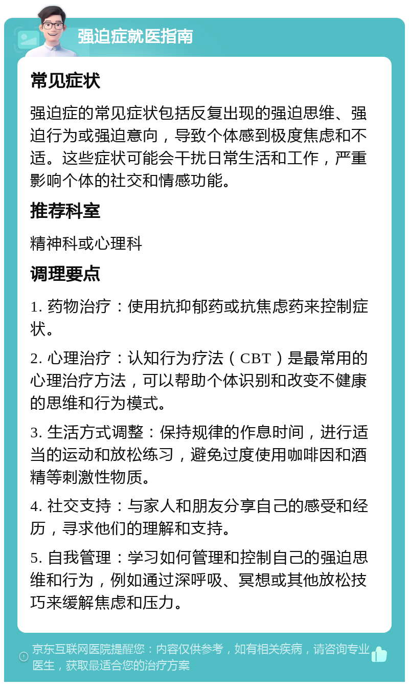 强迫症就医指南 常见症状 强迫症的常见症状包括反复出现的强迫思维、强迫行为或强迫意向，导致个体感到极度焦虑和不适。这些症状可能会干扰日常生活和工作，严重影响个体的社交和情感功能。 推荐科室 精神科或心理科 调理要点 1. 药物治疗：使用抗抑郁药或抗焦虑药来控制症状。 2. 心理治疗：认知行为疗法（CBT）是最常用的心理治疗方法，可以帮助个体识别和改变不健康的思维和行为模式。 3. 生活方式调整：保持规律的作息时间，进行适当的运动和放松练习，避免过度使用咖啡因和酒精等刺激性物质。 4. 社交支持：与家人和朋友分享自己的感受和经历，寻求他们的理解和支持。 5. 自我管理：学习如何管理和控制自己的强迫思维和行为，例如通过深呼吸、冥想或其他放松技巧来缓解焦虑和压力。