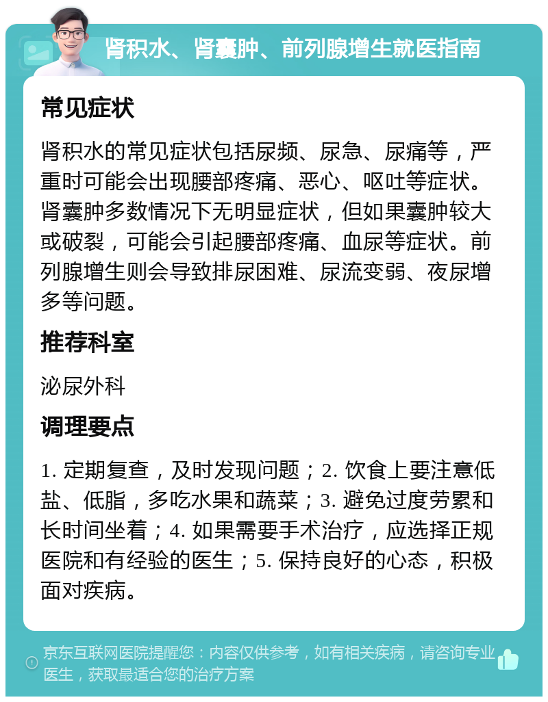 肾积水、肾囊肿、前列腺增生就医指南 常见症状 肾积水的常见症状包括尿频、尿急、尿痛等，严重时可能会出现腰部疼痛、恶心、呕吐等症状。肾囊肿多数情况下无明显症状，但如果囊肿较大或破裂，可能会引起腰部疼痛、血尿等症状。前列腺增生则会导致排尿困难、尿流变弱、夜尿增多等问题。 推荐科室 泌尿外科 调理要点 1. 定期复查，及时发现问题；2. 饮食上要注意低盐、低脂，多吃水果和蔬菜；3. 避免过度劳累和长时间坐着；4. 如果需要手术治疗，应选择正规医院和有经验的医生；5. 保持良好的心态，积极面对疾病。