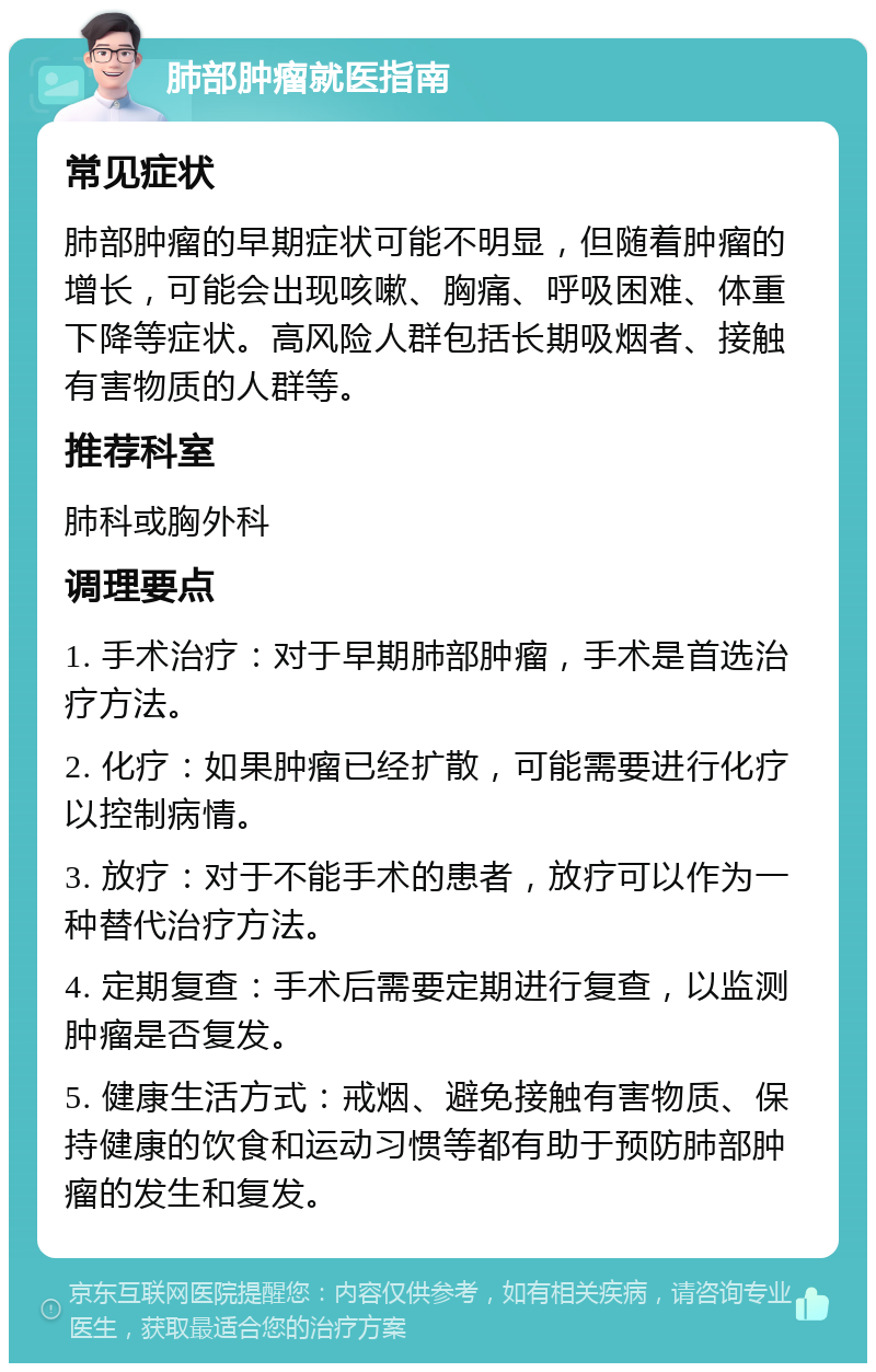 肺部肿瘤就医指南 常见症状 肺部肿瘤的早期症状可能不明显，但随着肿瘤的增长，可能会出现咳嗽、胸痛、呼吸困难、体重下降等症状。高风险人群包括长期吸烟者、接触有害物质的人群等。 推荐科室 肺科或胸外科 调理要点 1. 手术治疗：对于早期肺部肿瘤，手术是首选治疗方法。 2. 化疗：如果肿瘤已经扩散，可能需要进行化疗以控制病情。 3. 放疗：对于不能手术的患者，放疗可以作为一种替代治疗方法。 4. 定期复查：手术后需要定期进行复查，以监测肿瘤是否复发。 5. 健康生活方式：戒烟、避免接触有害物质、保持健康的饮食和运动习惯等都有助于预防肺部肿瘤的发生和复发。