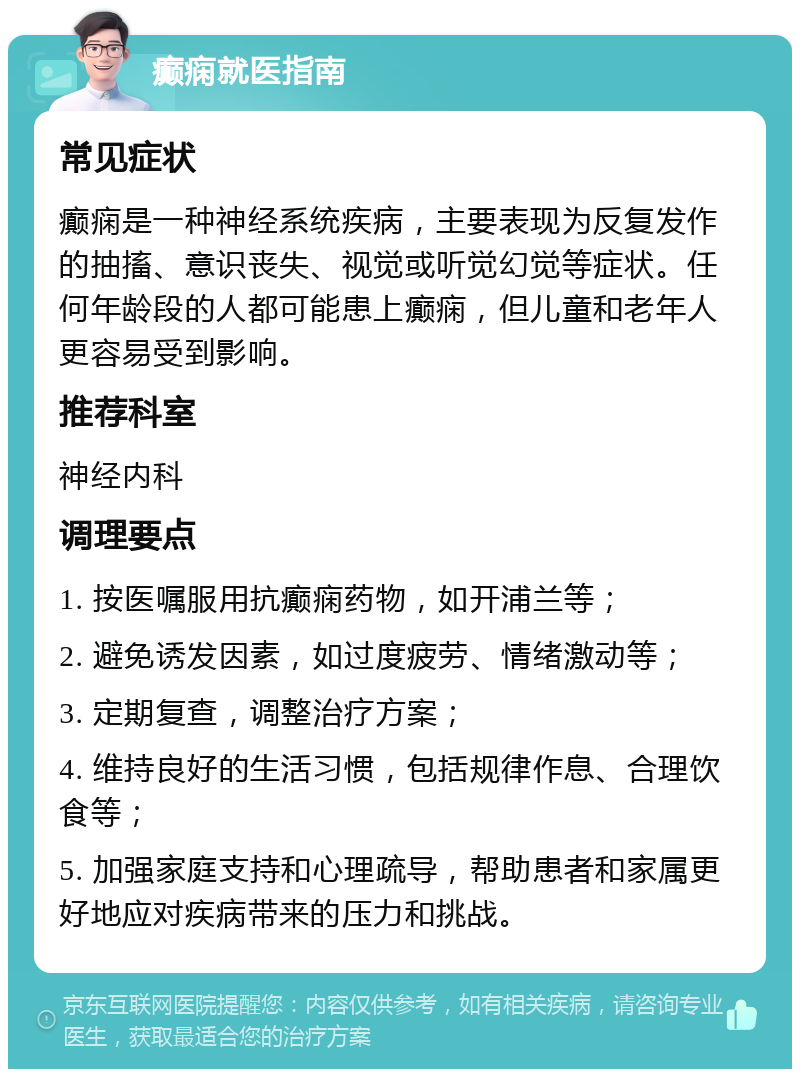 癫痫就医指南 常见症状 癫痫是一种神经系统疾病，主要表现为反复发作的抽搐、意识丧失、视觉或听觉幻觉等症状。任何年龄段的人都可能患上癫痫，但儿童和老年人更容易受到影响。 推荐科室 神经内科 调理要点 1. 按医嘱服用抗癫痫药物，如开浦兰等； 2. 避免诱发因素，如过度疲劳、情绪激动等； 3. 定期复查，调整治疗方案； 4. 维持良好的生活习惯，包括规律作息、合理饮食等； 5. 加强家庭支持和心理疏导，帮助患者和家属更好地应对疾病带来的压力和挑战。