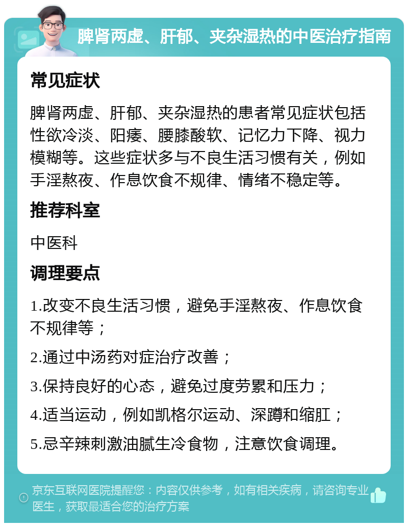 脾肾两虚、肝郁、夹杂湿热的中医治疗指南 常见症状 脾肾两虚、肝郁、夹杂湿热的患者常见症状包括性欲冷淡、阳痿、腰膝酸软、记忆力下降、视力模糊等。这些症状多与不良生活习惯有关，例如手淫熬夜、作息饮食不规律、情绪不稳定等。 推荐科室 中医科 调理要点 1.改变不良生活习惯，避免手淫熬夜、作息饮食不规律等； 2.通过中汤药对症治疗改善； 3.保持良好的心态，避免过度劳累和压力； 4.适当运动，例如凯格尔运动、深蹲和缩肛； 5.忌辛辣刺激油腻生冷食物，注意饮食调理。