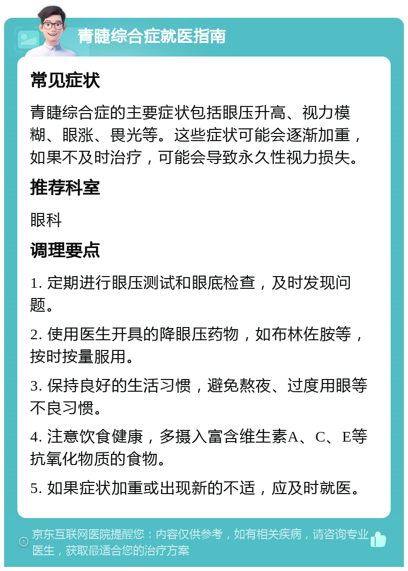 青睫综合症就医指南 常见症状 青睫综合症的主要症状包括眼压升高、视力模糊、眼涨、畏光等。这些症状可能会逐渐加重，如果不及时治疗，可能会导致永久性视力损失。 推荐科室 眼科 调理要点 1. 定期进行眼压测试和眼底检查，及时发现问题。 2. 使用医生开具的降眼压药物，如布林佐胺等，按时按量服用。 3. 保持良好的生活习惯，避免熬夜、过度用眼等不良习惯。 4. 注意饮食健康，多摄入富含维生素A、C、E等抗氧化物质的食物。 5. 如果症状加重或出现新的不适，应及时就医。