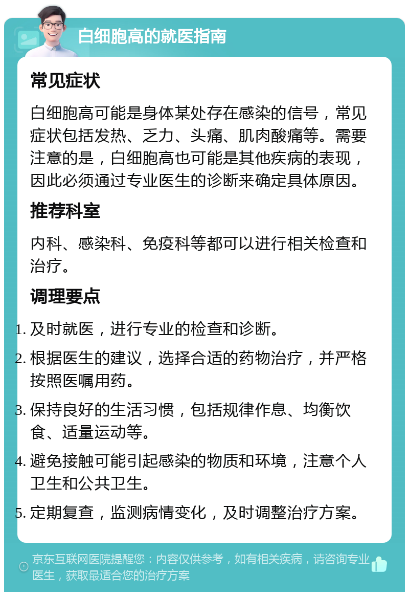 白细胞高的就医指南 常见症状 白细胞高可能是身体某处存在感染的信号，常见症状包括发热、乏力、头痛、肌肉酸痛等。需要注意的是，白细胞高也可能是其他疾病的表现，因此必须通过专业医生的诊断来确定具体原因。 推荐科室 内科、感染科、免疫科等都可以进行相关检查和治疗。 调理要点 及时就医，进行专业的检查和诊断。 根据医生的建议，选择合适的药物治疗，并严格按照医嘱用药。 保持良好的生活习惯，包括规律作息、均衡饮食、适量运动等。 避免接触可能引起感染的物质和环境，注意个人卫生和公共卫生。 定期复查，监测病情变化，及时调整治疗方案。