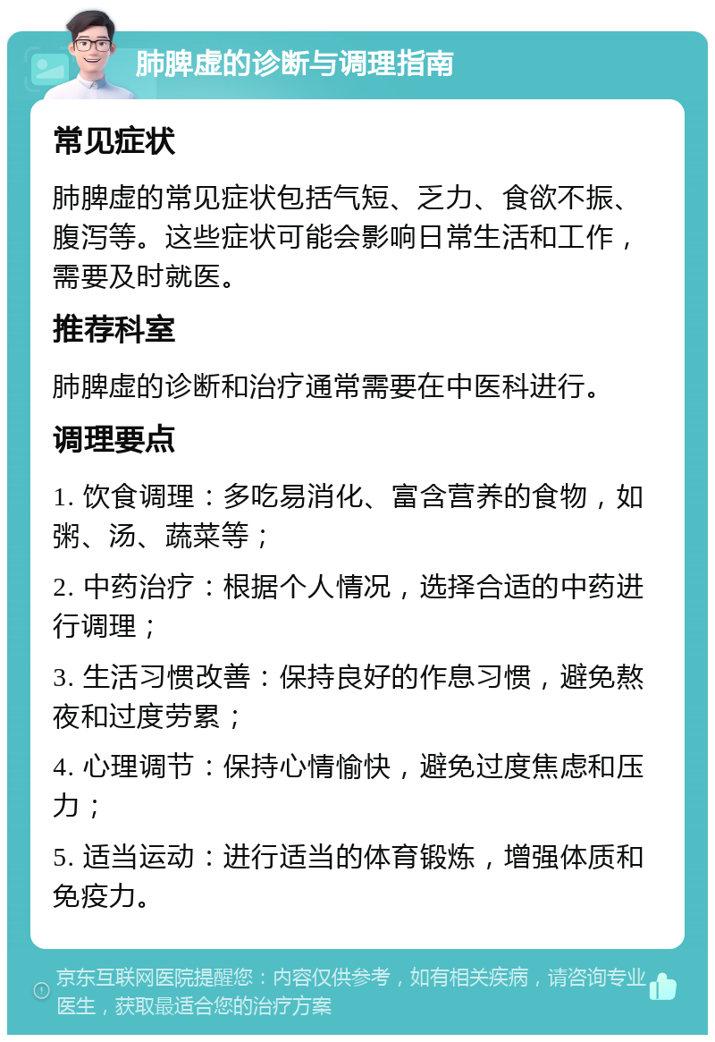 肺脾虚的诊断与调理指南 常见症状 肺脾虚的常见症状包括气短、乏力、食欲不振、腹泻等。这些症状可能会影响日常生活和工作，需要及时就医。 推荐科室 肺脾虚的诊断和治疗通常需要在中医科进行。 调理要点 1. 饮食调理：多吃易消化、富含营养的食物，如粥、汤、蔬菜等； 2. 中药治疗：根据个人情况，选择合适的中药进行调理； 3. 生活习惯改善：保持良好的作息习惯，避免熬夜和过度劳累； 4. 心理调节：保持心情愉快，避免过度焦虑和压力； 5. 适当运动：进行适当的体育锻炼，增强体质和免疫力。