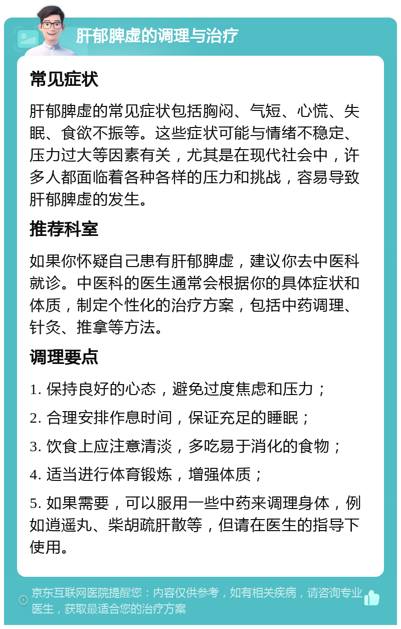 肝郁脾虚的调理与治疗 常见症状 肝郁脾虚的常见症状包括胸闷、气短、心慌、失眠、食欲不振等。这些症状可能与情绪不稳定、压力过大等因素有关，尤其是在现代社会中，许多人都面临着各种各样的压力和挑战，容易导致肝郁脾虚的发生。 推荐科室 如果你怀疑自己患有肝郁脾虚，建议你去中医科就诊。中医科的医生通常会根据你的具体症状和体质，制定个性化的治疗方案，包括中药调理、针灸、推拿等方法。 调理要点 1. 保持良好的心态，避免过度焦虑和压力； 2. 合理安排作息时间，保证充足的睡眠； 3. 饮食上应注意清淡，多吃易于消化的食物； 4. 适当进行体育锻炼，增强体质； 5. 如果需要，可以服用一些中药来调理身体，例如逍遥丸、柴胡疏肝散等，但请在医生的指导下使用。