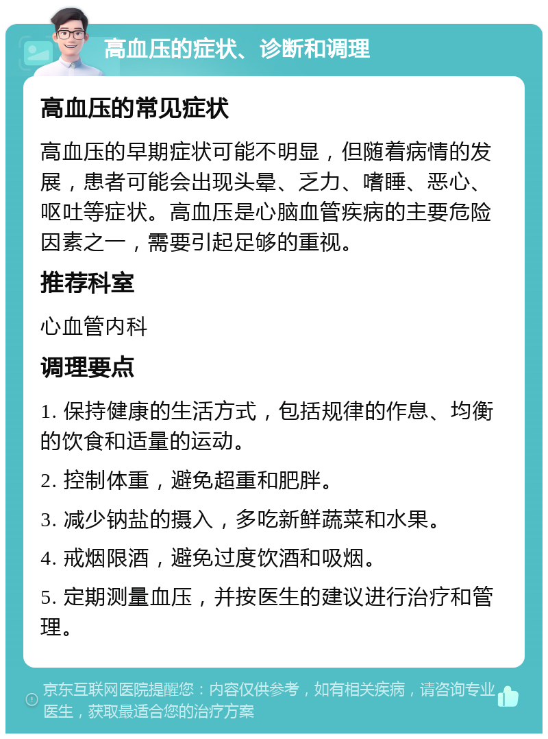 高血压的症状、诊断和调理 高血压的常见症状 高血压的早期症状可能不明显，但随着病情的发展，患者可能会出现头晕、乏力、嗜睡、恶心、呕吐等症状。高血压是心脑血管疾病的主要危险因素之一，需要引起足够的重视。 推荐科室 心血管内科 调理要点 1. 保持健康的生活方式，包括规律的作息、均衡的饮食和适量的运动。 2. 控制体重，避免超重和肥胖。 3. 减少钠盐的摄入，多吃新鲜蔬菜和水果。 4. 戒烟限酒，避免过度饮酒和吸烟。 5. 定期测量血压，并按医生的建议进行治疗和管理。