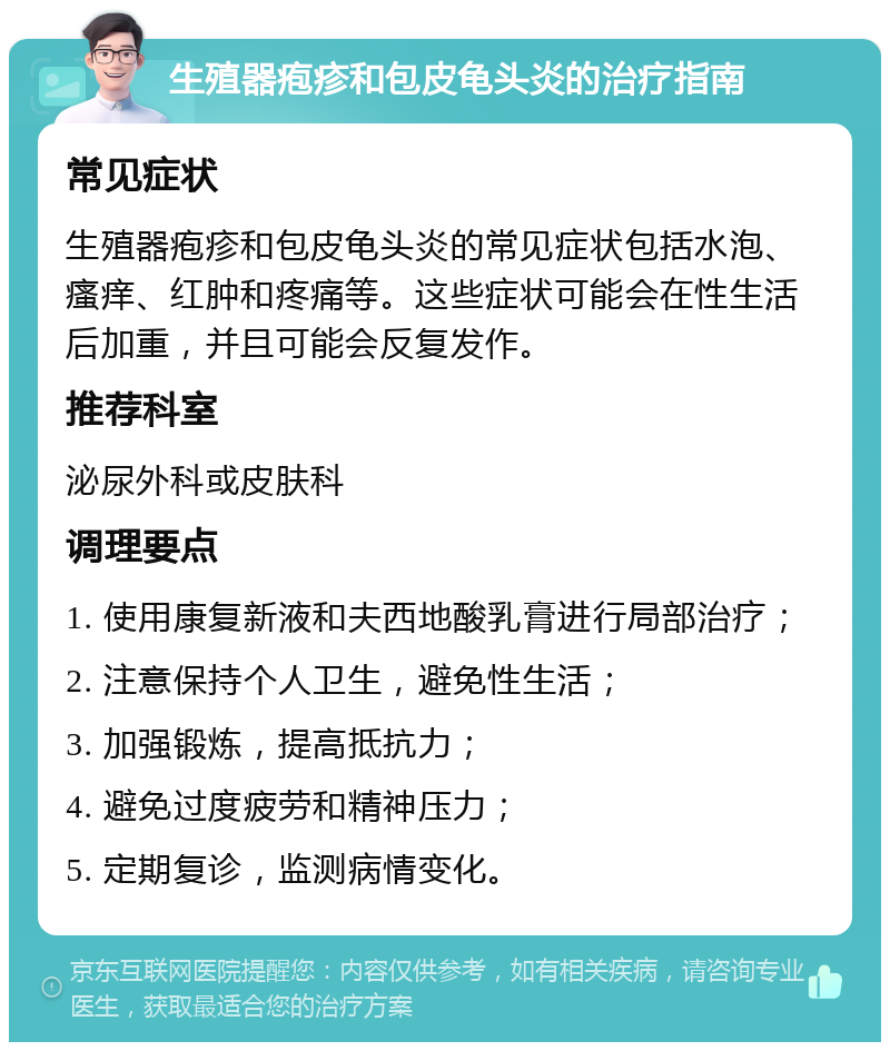 生殖器疱疹和包皮龟头炎的治疗指南 常见症状 生殖器疱疹和包皮龟头炎的常见症状包括水泡、瘙痒、红肿和疼痛等。这些症状可能会在性生活后加重，并且可能会反复发作。 推荐科室 泌尿外科或皮肤科 调理要点 1. 使用康复新液和夫西地酸乳膏进行局部治疗； 2. 注意保持个人卫生，避免性生活； 3. 加强锻炼，提高抵抗力； 4. 避免过度疲劳和精神压力； 5. 定期复诊，监测病情变化。