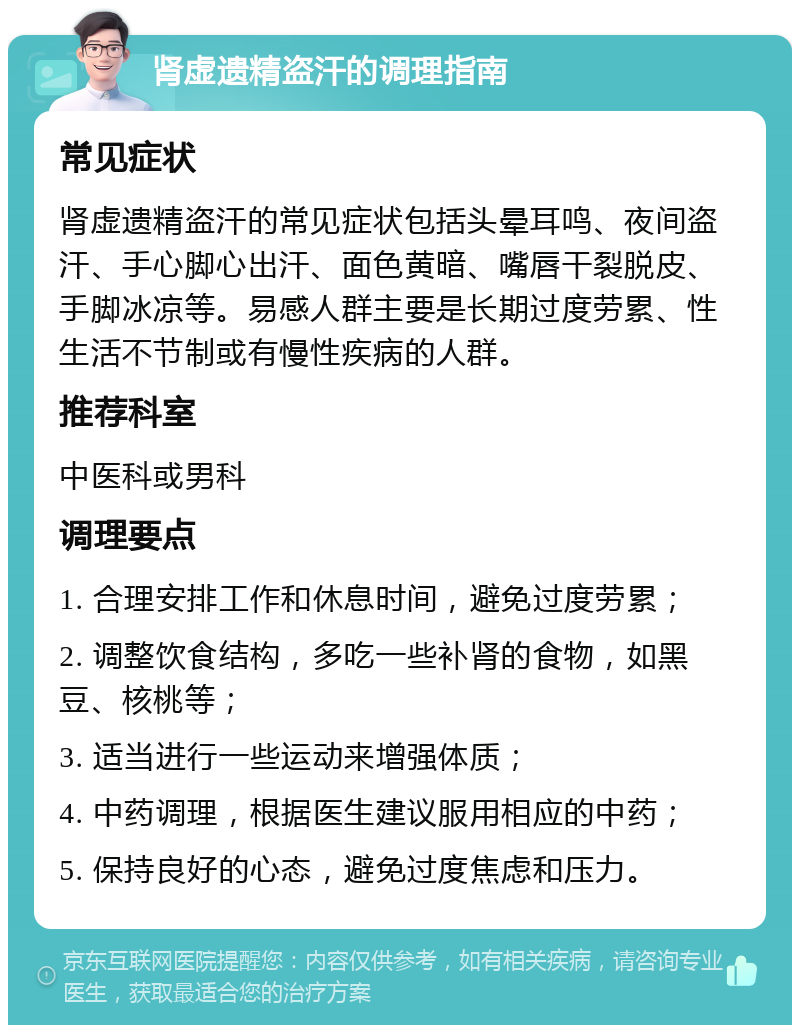 肾虚遗精盗汗的调理指南 常见症状 肾虚遗精盗汗的常见症状包括头晕耳鸣、夜间盗汗、手心脚心出汗、面色黄暗、嘴唇干裂脱皮、手脚冰凉等。易感人群主要是长期过度劳累、性生活不节制或有慢性疾病的人群。 推荐科室 中医科或男科 调理要点 1. 合理安排工作和休息时间，避免过度劳累； 2. 调整饮食结构，多吃一些补肾的食物，如黑豆、核桃等； 3. 适当进行一些运动来增强体质； 4. 中药调理，根据医生建议服用相应的中药； 5. 保持良好的心态，避免过度焦虑和压力。