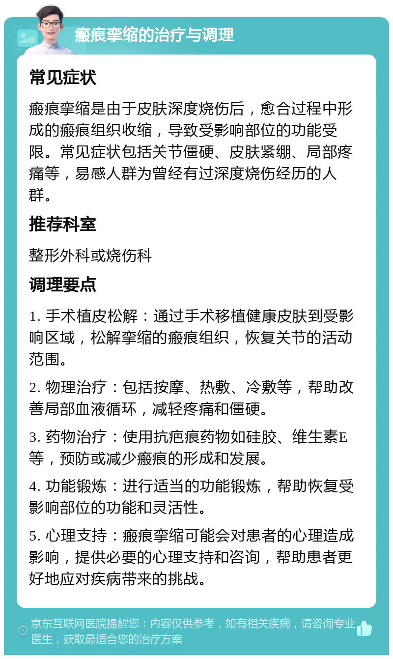 瘢痕挛缩的治疗与调理 常见症状 瘢痕挛缩是由于皮肤深度烧伤后，愈合过程中形成的瘢痕组织收缩，导致受影响部位的功能受限。常见症状包括关节僵硬、皮肤紧绷、局部疼痛等，易感人群为曾经有过深度烧伤经历的人群。 推荐科室 整形外科或烧伤科 调理要点 1. 手术植皮松解：通过手术移植健康皮肤到受影响区域，松解挛缩的瘢痕组织，恢复关节的活动范围。 2. 物理治疗：包括按摩、热敷、冷敷等，帮助改善局部血液循环，减轻疼痛和僵硬。 3. 药物治疗：使用抗疤痕药物如硅胶、维生素E等，预防或减少瘢痕的形成和发展。 4. 功能锻炼：进行适当的功能锻炼，帮助恢复受影响部位的功能和灵活性。 5. 心理支持：瘢痕挛缩可能会对患者的心理造成影响，提供必要的心理支持和咨询，帮助患者更好地应对疾病带来的挑战。