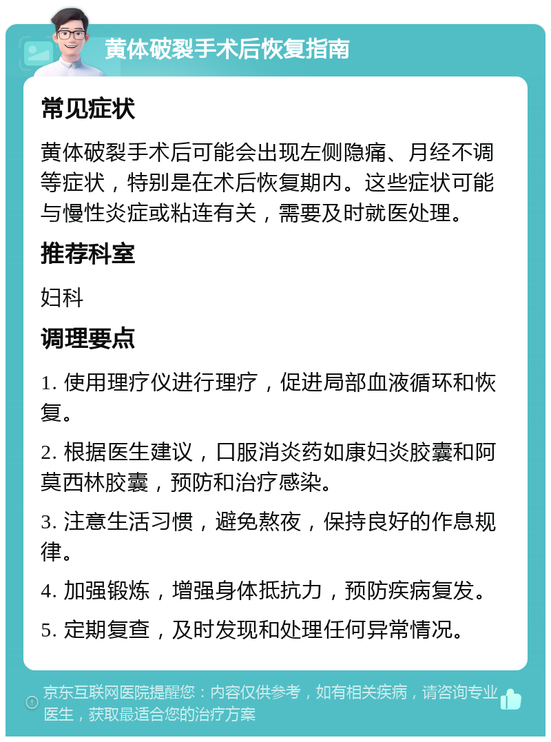 黄体破裂手术后恢复指南 常见症状 黄体破裂手术后可能会出现左侧隐痛、月经不调等症状，特别是在术后恢复期内。这些症状可能与慢性炎症或粘连有关，需要及时就医处理。 推荐科室 妇科 调理要点 1. 使用理疗仪进行理疗，促进局部血液循环和恢复。 2. 根据医生建议，口服消炎药如康妇炎胶囊和阿莫西林胶囊，预防和治疗感染。 3. 注意生活习惯，避免熬夜，保持良好的作息规律。 4. 加强锻炼，增强身体抵抗力，预防疾病复发。 5. 定期复查，及时发现和处理任何异常情况。