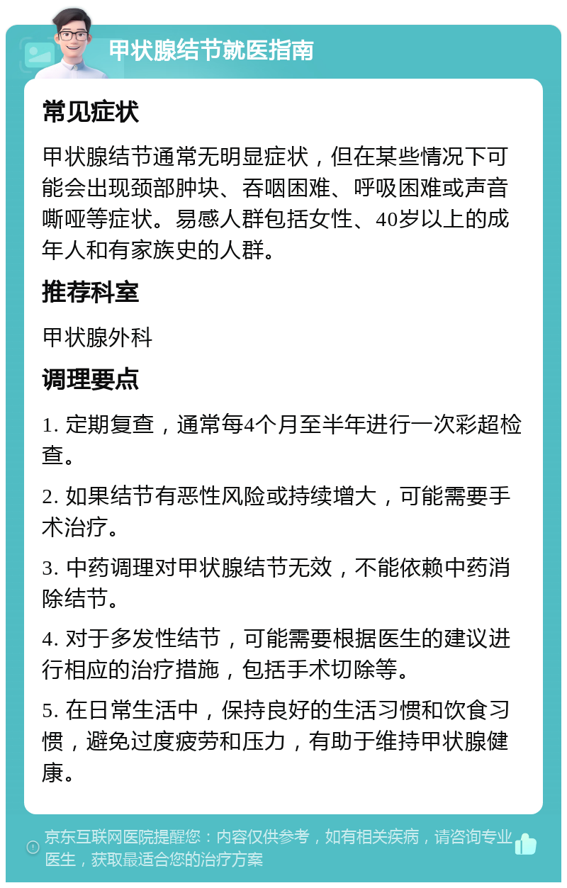 甲状腺结节就医指南 常见症状 甲状腺结节通常无明显症状，但在某些情况下可能会出现颈部肿块、吞咽困难、呼吸困难或声音嘶哑等症状。易感人群包括女性、40岁以上的成年人和有家族史的人群。 推荐科室 甲状腺外科 调理要点 1. 定期复查，通常每4个月至半年进行一次彩超检查。 2. 如果结节有恶性风险或持续增大，可能需要手术治疗。 3. 中药调理对甲状腺结节无效，不能依赖中药消除结节。 4. 对于多发性结节，可能需要根据医生的建议进行相应的治疗措施，包括手术切除等。 5. 在日常生活中，保持良好的生活习惯和饮食习惯，避免过度疲劳和压力，有助于维持甲状腺健康。