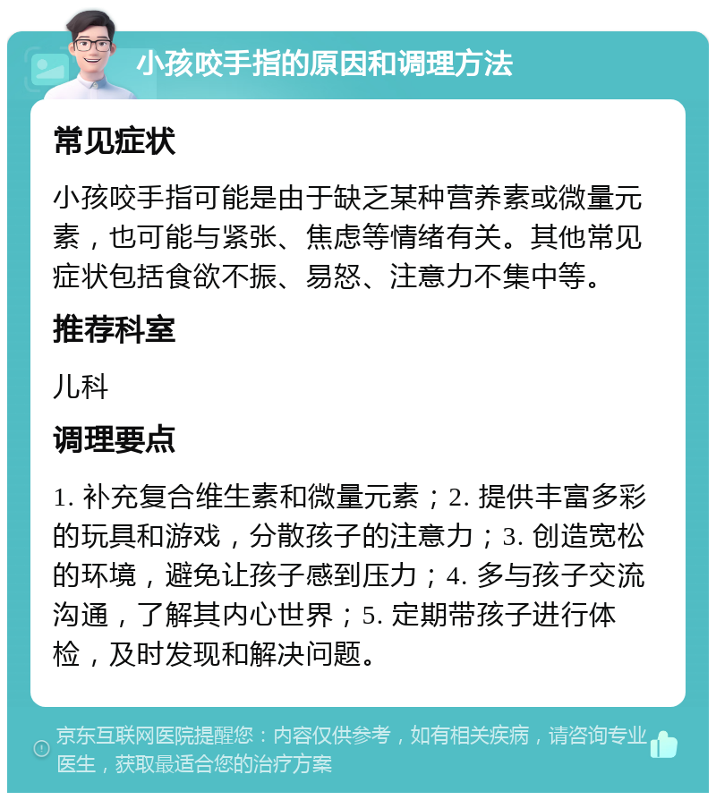 小孩咬手指的原因和调理方法 常见症状 小孩咬手指可能是由于缺乏某种营养素或微量元素，也可能与紧张、焦虑等情绪有关。其他常见症状包括食欲不振、易怒、注意力不集中等。 推荐科室 儿科 调理要点 1. 补充复合维生素和微量元素；2. 提供丰富多彩的玩具和游戏，分散孩子的注意力；3. 创造宽松的环境，避免让孩子感到压力；4. 多与孩子交流沟通，了解其内心世界；5. 定期带孩子进行体检，及时发现和解决问题。