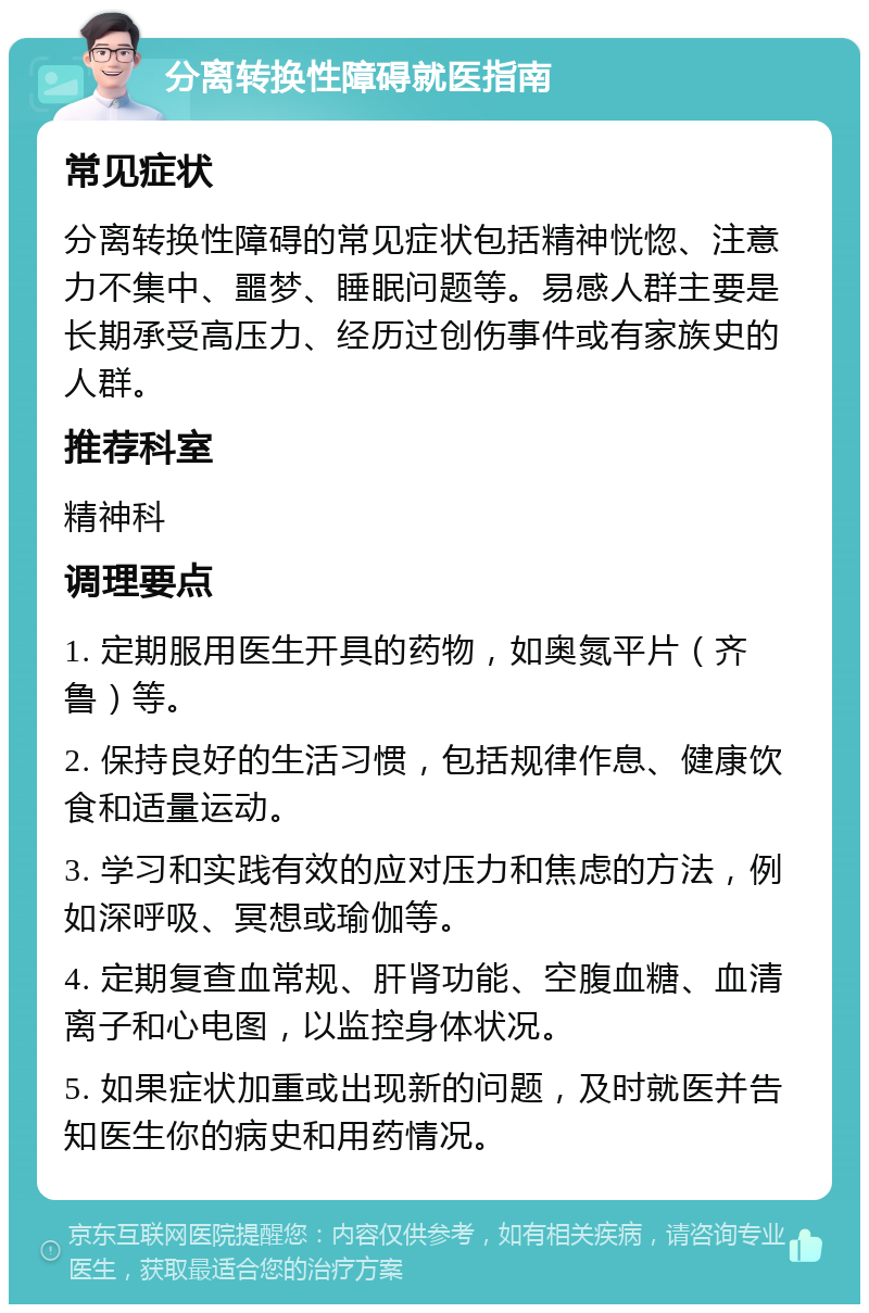 分离转换性障碍就医指南 常见症状 分离转换性障碍的常见症状包括精神恍惚、注意力不集中、噩梦、睡眠问题等。易感人群主要是长期承受高压力、经历过创伤事件或有家族史的人群。 推荐科室 精神科 调理要点 1. 定期服用医生开具的药物，如奥氮平片（齐鲁）等。 2. 保持良好的生活习惯，包括规律作息、健康饮食和适量运动。 3. 学习和实践有效的应对压力和焦虑的方法，例如深呼吸、冥想或瑜伽等。 4. 定期复查血常规、肝肾功能、空腹血糖、血清离子和心电图，以监控身体状况。 5. 如果症状加重或出现新的问题，及时就医并告知医生你的病史和用药情况。