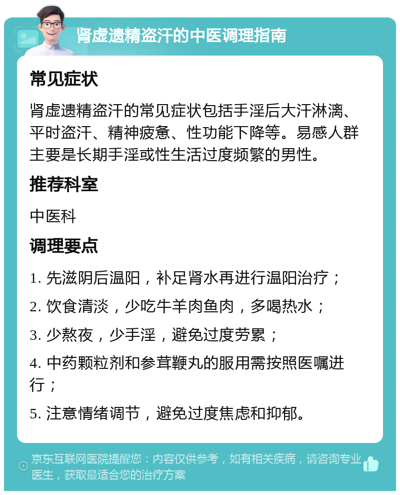 肾虚遗精盗汗的中医调理指南 常见症状 肾虚遗精盗汗的常见症状包括手淫后大汗淋漓、平时盗汗、精神疲惫、性功能下降等。易感人群主要是长期手淫或性生活过度频繁的男性。 推荐科室 中医科 调理要点 1. 先滋阴后温阳，补足肾水再进行温阳治疗； 2. 饮食清淡，少吃牛羊肉鱼肉，多喝热水； 3. 少熬夜，少手淫，避免过度劳累； 4. 中药颗粒剂和参茸鞭丸的服用需按照医嘱进行； 5. 注意情绪调节，避免过度焦虑和抑郁。