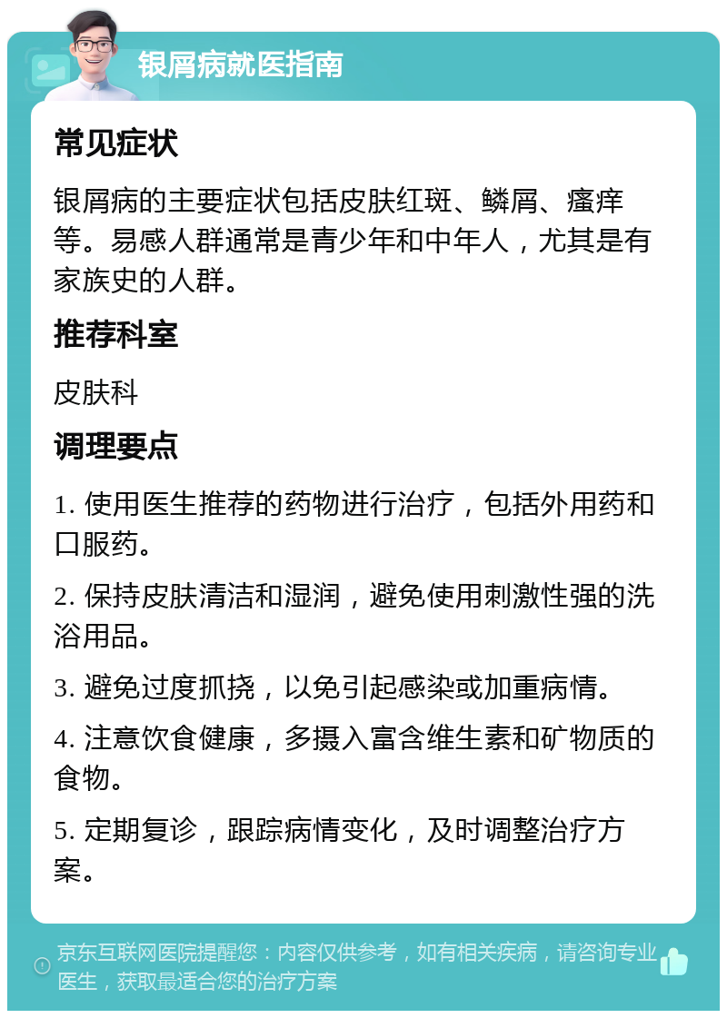 银屑病就医指南 常见症状 银屑病的主要症状包括皮肤红斑、鳞屑、瘙痒等。易感人群通常是青少年和中年人，尤其是有家族史的人群。 推荐科室 皮肤科 调理要点 1. 使用医生推荐的药物进行治疗，包括外用药和口服药。 2. 保持皮肤清洁和湿润，避免使用刺激性强的洗浴用品。 3. 避免过度抓挠，以免引起感染或加重病情。 4. 注意饮食健康，多摄入富含维生素和矿物质的食物。 5. 定期复诊，跟踪病情变化，及时调整治疗方案。