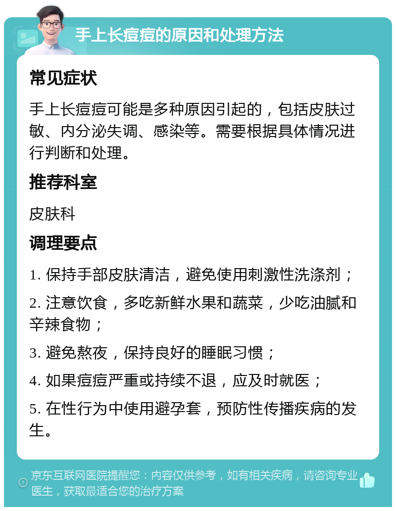 手上长痘痘的原因和处理方法 常见症状 手上长痘痘可能是多种原因引起的，包括皮肤过敏、内分泌失调、感染等。需要根据具体情况进行判断和处理。 推荐科室 皮肤科 调理要点 1. 保持手部皮肤清洁，避免使用刺激性洗涤剂； 2. 注意饮食，多吃新鲜水果和蔬菜，少吃油腻和辛辣食物； 3. 避免熬夜，保持良好的睡眠习惯； 4. 如果痘痘严重或持续不退，应及时就医； 5. 在性行为中使用避孕套，预防性传播疾病的发生。