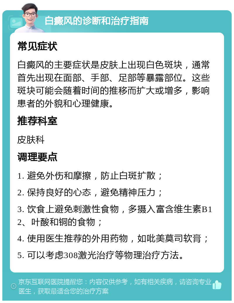 白癜风的诊断和治疗指南 常见症状 白癜风的主要症状是皮肤上出现白色斑块，通常首先出现在面部、手部、足部等暴露部位。这些斑块可能会随着时间的推移而扩大或增多，影响患者的外貌和心理健康。 推荐科室 皮肤科 调理要点 1. 避免外伤和摩擦，防止白斑扩散； 2. 保持良好的心态，避免精神压力； 3. 饮食上避免刺激性食物，多摄入富含维生素B12、叶酸和铜的食物； 4. 使用医生推荐的外用药物，如吡美莫司软膏； 5. 可以考虑308激光治疗等物理治疗方法。