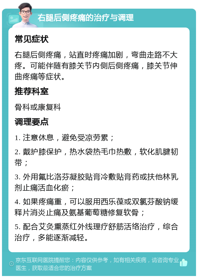 右腿后侧疼痛的治疗与调理 常见症状 右腿后侧疼痛，站直时疼痛加剧，弯曲走路不大疼。可能伴随有膝关节内侧后侧疼痛，膝关节伸曲疼痛等症状。 推荐科室 骨科或康复科 调理要点 1. 注意休息，避免受凉劳累； 2. 戴护膝保护，热水袋热毛巾热敷，软化肌腱韧带； 3. 外用氟比洛芬凝胶贴膏冷敷贴膏药或扶他林乳剂止痛活血化瘀； 4. 如果疼痛重，可以服用西乐葆或双氯芬酸钠缓释片消炎止痛及氨基葡萄糖修复软骨； 5. 配合艾灸熏蒸红外线理疗舒筋活络治疗，综合治疗，多能逐渐减轻。