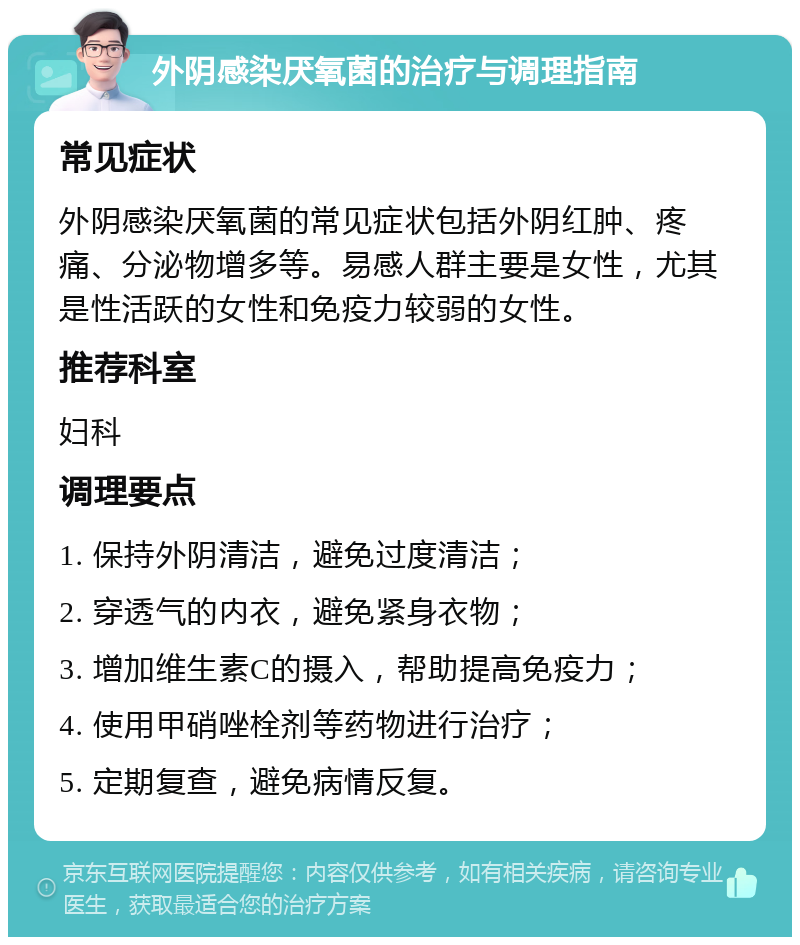 外阴感染厌氧菌的治疗与调理指南 常见症状 外阴感染厌氧菌的常见症状包括外阴红肿、疼痛、分泌物增多等。易感人群主要是女性，尤其是性活跃的女性和免疫力较弱的女性。 推荐科室 妇科 调理要点 1. 保持外阴清洁，避免过度清洁； 2. 穿透气的内衣，避免紧身衣物； 3. 增加维生素C的摄入，帮助提高免疫力； 4. 使用甲硝唑栓剂等药物进行治疗； 5. 定期复查，避免病情反复。