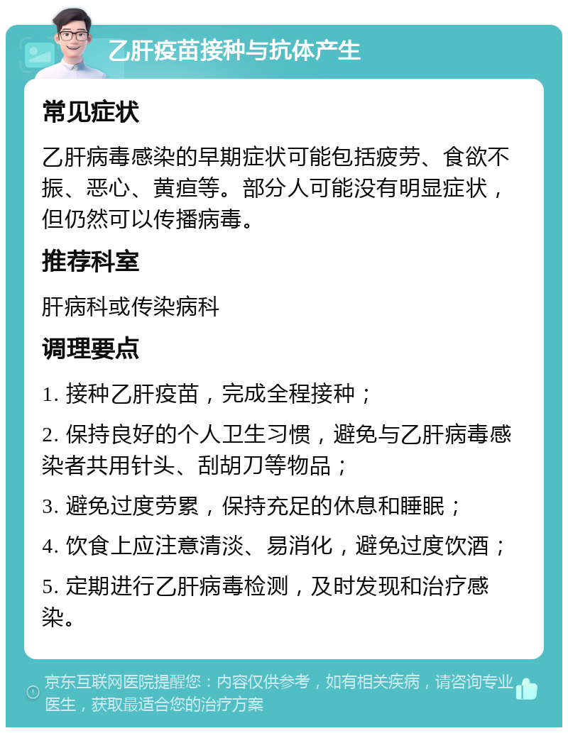 乙肝疫苗接种与抗体产生 常见症状 乙肝病毒感染的早期症状可能包括疲劳、食欲不振、恶心、黄疸等。部分人可能没有明显症状，但仍然可以传播病毒。 推荐科室 肝病科或传染病科 调理要点 1. 接种乙肝疫苗，完成全程接种； 2. 保持良好的个人卫生习惯，避免与乙肝病毒感染者共用针头、刮胡刀等物品； 3. 避免过度劳累，保持充足的休息和睡眠； 4. 饮食上应注意清淡、易消化，避免过度饮酒； 5. 定期进行乙肝病毒检测，及时发现和治疗感染。