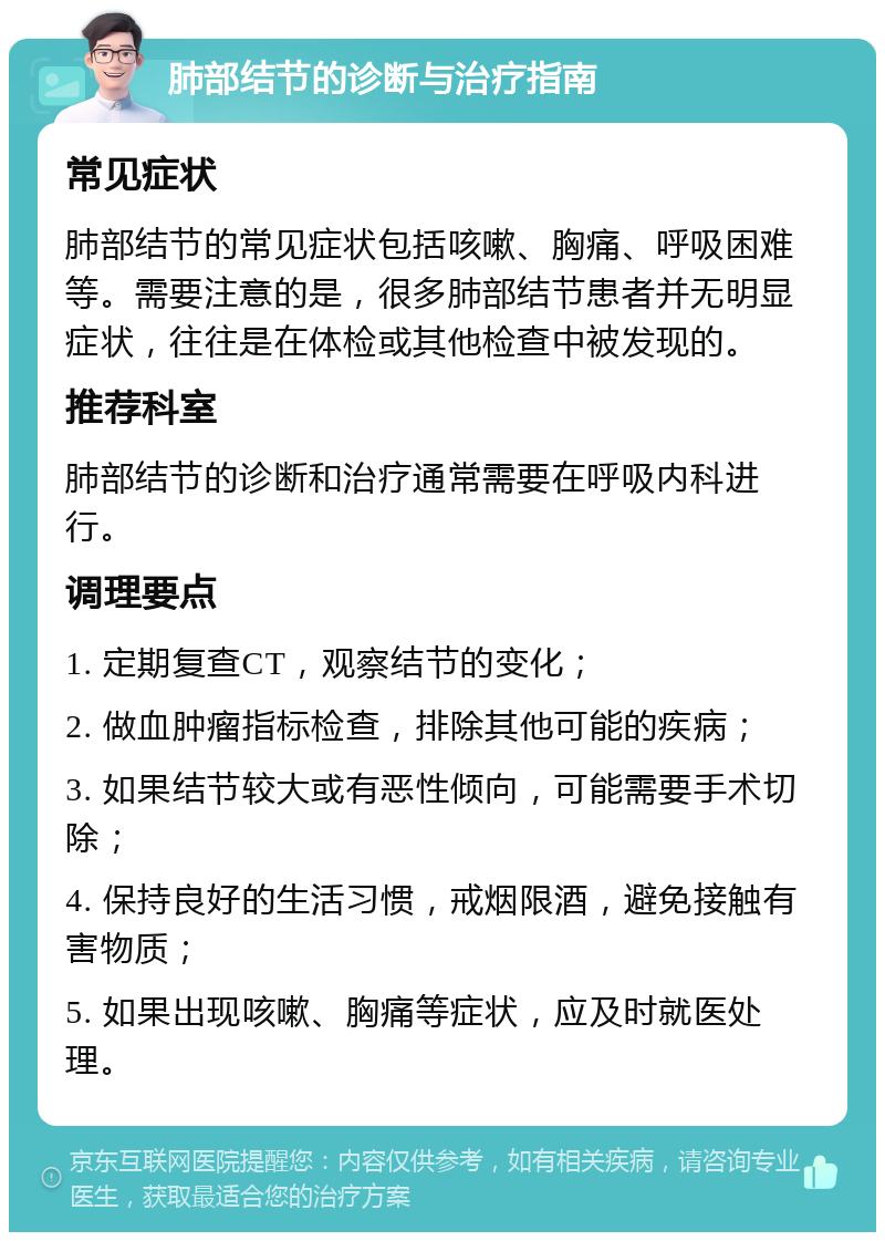 肺部结节的诊断与治疗指南 常见症状 肺部结节的常见症状包括咳嗽、胸痛、呼吸困难等。需要注意的是，很多肺部结节患者并无明显症状，往往是在体检或其他检查中被发现的。 推荐科室 肺部结节的诊断和治疗通常需要在呼吸内科进行。 调理要点 1. 定期复查CT，观察结节的变化； 2. 做血肿瘤指标检查，排除其他可能的疾病； 3. 如果结节较大或有恶性倾向，可能需要手术切除； 4. 保持良好的生活习惯，戒烟限酒，避免接触有害物质； 5. 如果出现咳嗽、胸痛等症状，应及时就医处理。