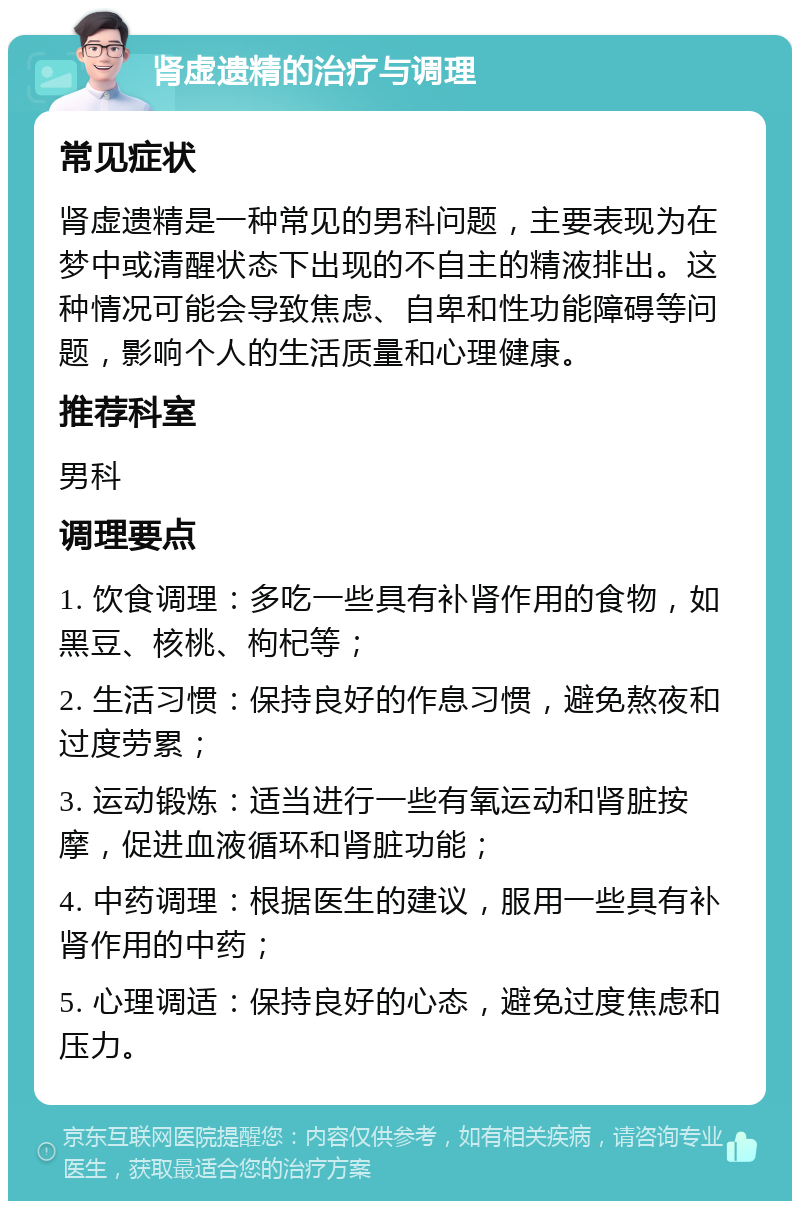 肾虚遗精的治疗与调理 常见症状 肾虚遗精是一种常见的男科问题，主要表现为在梦中或清醒状态下出现的不自主的精液排出。这种情况可能会导致焦虑、自卑和性功能障碍等问题，影响个人的生活质量和心理健康。 推荐科室 男科 调理要点 1. 饮食调理：多吃一些具有补肾作用的食物，如黑豆、核桃、枸杞等； 2. 生活习惯：保持良好的作息习惯，避免熬夜和过度劳累； 3. 运动锻炼：适当进行一些有氧运动和肾脏按摩，促进血液循环和肾脏功能； 4. 中药调理：根据医生的建议，服用一些具有补肾作用的中药； 5. 心理调适：保持良好的心态，避免过度焦虑和压力。