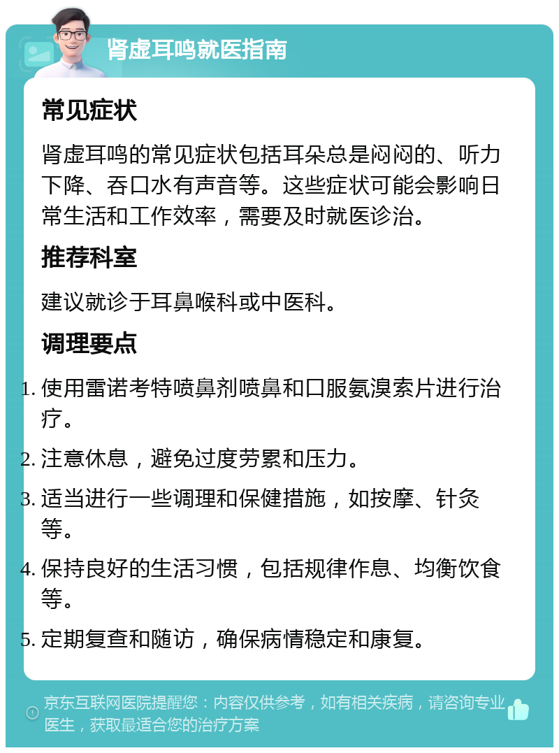 肾虚耳鸣就医指南 常见症状 肾虚耳鸣的常见症状包括耳朵总是闷闷的、听力下降、吞口水有声音等。这些症状可能会影响日常生活和工作效率，需要及时就医诊治。 推荐科室 建议就诊于耳鼻喉科或中医科。 调理要点 使用雷诺考特喷鼻剂喷鼻和口服氨溴索片进行治疗。 注意休息，避免过度劳累和压力。 适当进行一些调理和保健措施，如按摩、针灸等。 保持良好的生活习惯，包括规律作息、均衡饮食等。 定期复查和随访，确保病情稳定和康复。