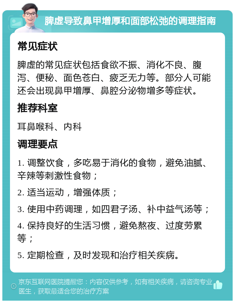 脾虚导致鼻甲增厚和面部松弛的调理指南 常见症状 脾虚的常见症状包括食欲不振、消化不良、腹泻、便秘、面色苍白、疲乏无力等。部分人可能还会出现鼻甲增厚、鼻腔分泌物增多等症状。 推荐科室 耳鼻喉科、内科 调理要点 1. 调整饮食，多吃易于消化的食物，避免油腻、辛辣等刺激性食物； 2. 适当运动，增强体质； 3. 使用中药调理，如四君子汤、补中益气汤等； 4. 保持良好的生活习惯，避免熬夜、过度劳累等； 5. 定期检查，及时发现和治疗相关疾病。