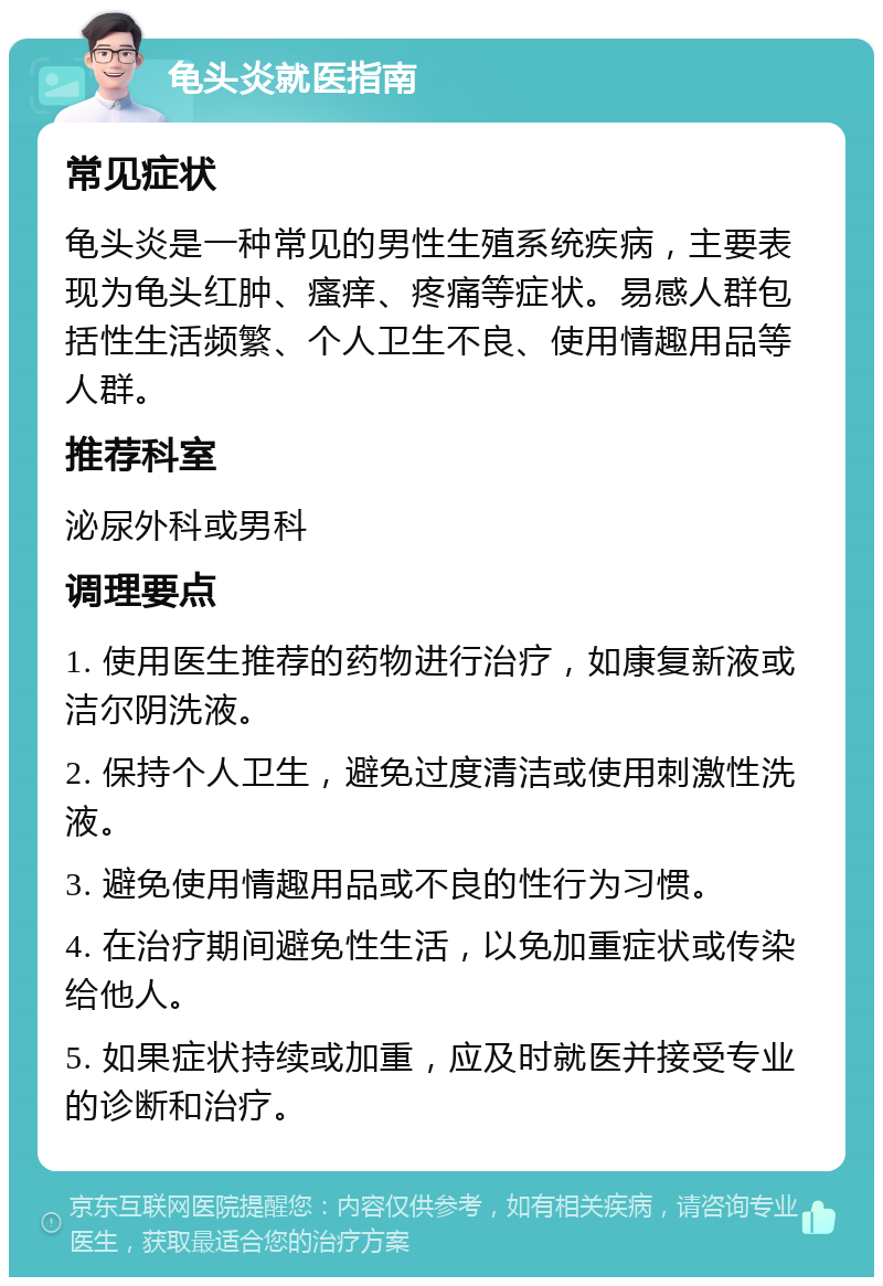 龟头炎就医指南 常见症状 龟头炎是一种常见的男性生殖系统疾病，主要表现为龟头红肿、瘙痒、疼痛等症状。易感人群包括性生活频繁、个人卫生不良、使用情趣用品等人群。 推荐科室 泌尿外科或男科 调理要点 1. 使用医生推荐的药物进行治疗，如康复新液或洁尔阴洗液。 2. 保持个人卫生，避免过度清洁或使用刺激性洗液。 3. 避免使用情趣用品或不良的性行为习惯。 4. 在治疗期间避免性生活，以免加重症状或传染给他人。 5. 如果症状持续或加重，应及时就医并接受专业的诊断和治疗。