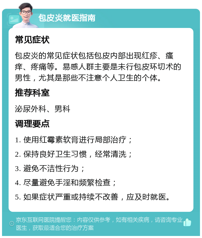 包皮炎就医指南 常见症状 包皮炎的常见症状包括包皮内部出现红疹、瘙痒、疼痛等。易感人群主要是未行包皮环切术的男性，尤其是那些不注意个人卫生的个体。 推荐科室 泌尿外科、男科 调理要点 1. 使用红霉素软膏进行局部治疗； 2. 保持良好卫生习惯，经常清洗； 3. 避免不洁性行为； 4. 尽量避免手淫和频繁检查； 5. 如果症状严重或持续不改善，应及时就医。