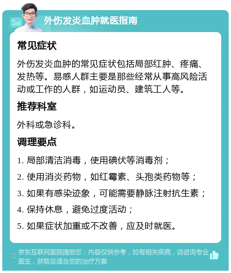 外伤发炎血肿就医指南 常见症状 外伤发炎血肿的常见症状包括局部红肿、疼痛、发热等。易感人群主要是那些经常从事高风险活动或工作的人群，如运动员、建筑工人等。 推荐科室 外科或急诊科。 调理要点 1. 局部清洁消毒，使用碘伏等消毒剂； 2. 使用消炎药物，如红霉素、头孢类药物等； 3. 如果有感染迹象，可能需要静脉注射抗生素； 4. 保持休息，避免过度活动； 5. 如果症状加重或不改善，应及时就医。