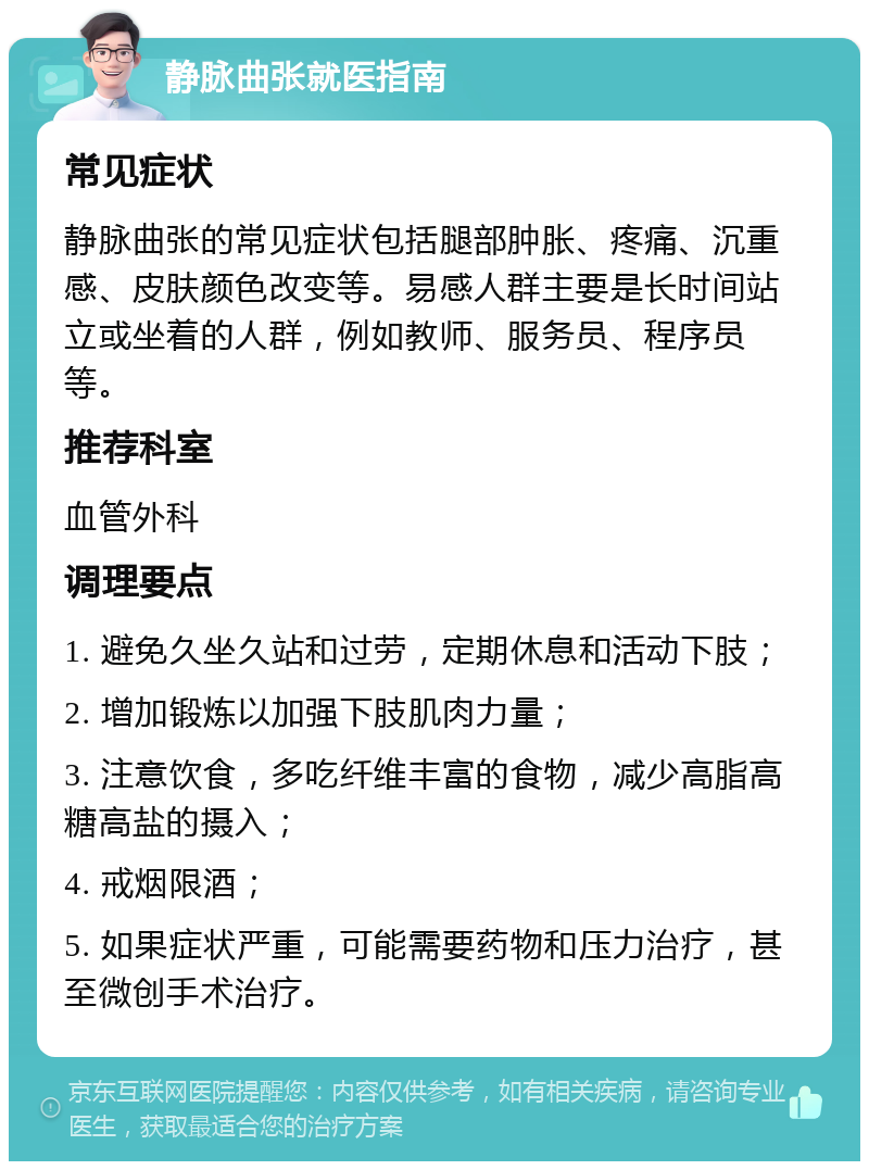 静脉曲张就医指南 常见症状 静脉曲张的常见症状包括腿部肿胀、疼痛、沉重感、皮肤颜色改变等。易感人群主要是长时间站立或坐着的人群，例如教师、服务员、程序员等。 推荐科室 血管外科 调理要点 1. 避免久坐久站和过劳，定期休息和活动下肢； 2. 增加锻炼以加强下肢肌肉力量； 3. 注意饮食，多吃纤维丰富的食物，减少高脂高糖高盐的摄入； 4. 戒烟限酒； 5. 如果症状严重，可能需要药物和压力治疗，甚至微创手术治疗。