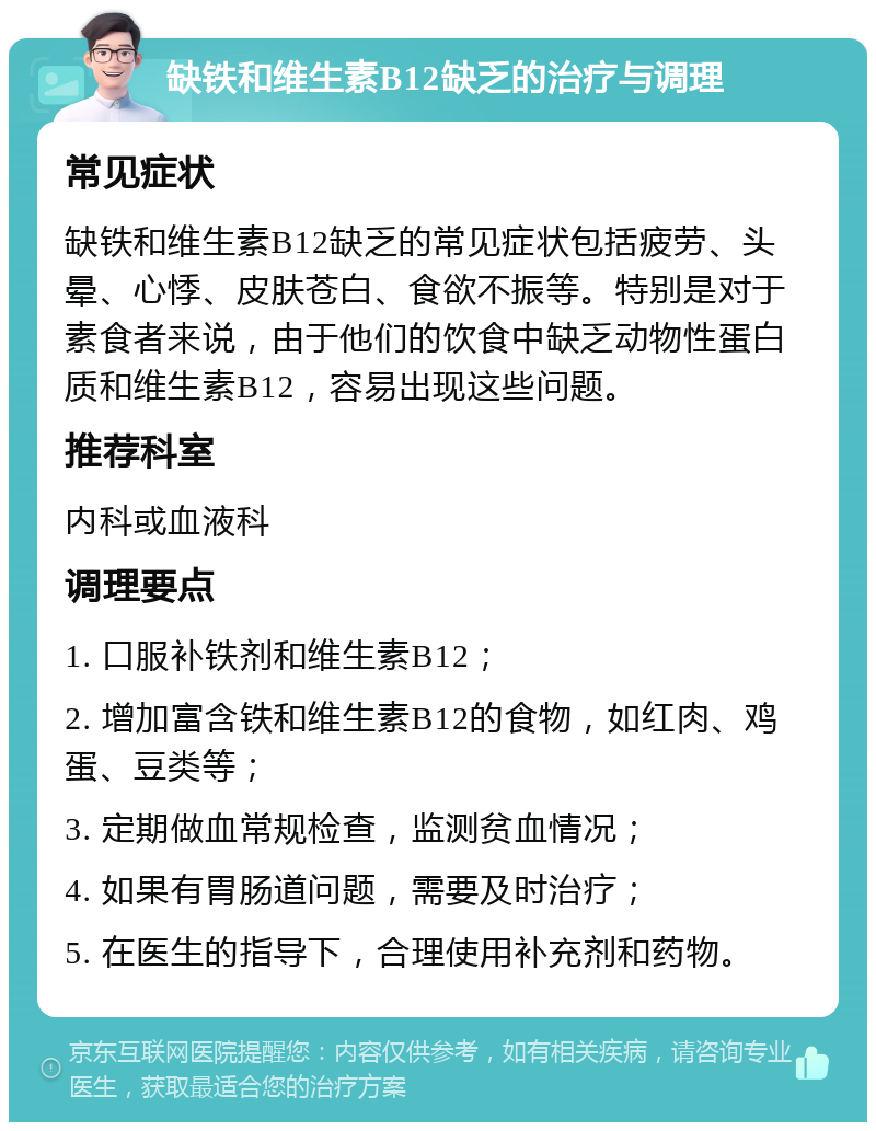 缺铁和维生素B12缺乏的治疗与调理 常见症状 缺铁和维生素B12缺乏的常见症状包括疲劳、头晕、心悸、皮肤苍白、食欲不振等。特别是对于素食者来说，由于他们的饮食中缺乏动物性蛋白质和维生素B12，容易出现这些问题。 推荐科室 内科或血液科 调理要点 1. 口服补铁剂和维生素B12； 2. 增加富含铁和维生素B12的食物，如红肉、鸡蛋、豆类等； 3. 定期做血常规检查，监测贫血情况； 4. 如果有胃肠道问题，需要及时治疗； 5. 在医生的指导下，合理使用补充剂和药物。