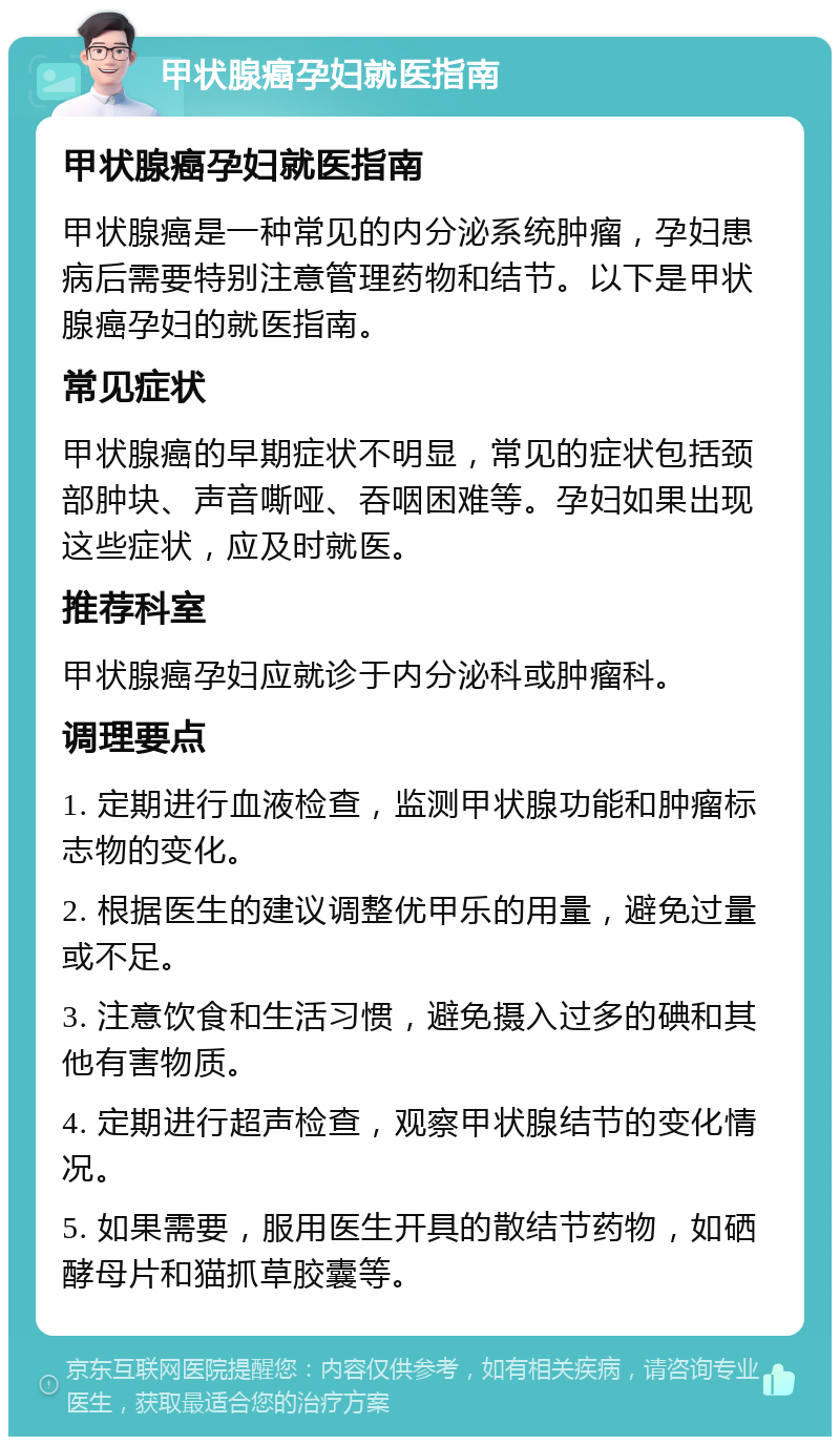 甲状腺癌孕妇就医指南 甲状腺癌孕妇就医指南 甲状腺癌是一种常见的内分泌系统肿瘤，孕妇患病后需要特别注意管理药物和结节。以下是甲状腺癌孕妇的就医指南。 常见症状 甲状腺癌的早期症状不明显，常见的症状包括颈部肿块、声音嘶哑、吞咽困难等。孕妇如果出现这些症状，应及时就医。 推荐科室 甲状腺癌孕妇应就诊于内分泌科或肿瘤科。 调理要点 1. 定期进行血液检查，监测甲状腺功能和肿瘤标志物的变化。 2. 根据医生的建议调整优甲乐的用量，避免过量或不足。 3. 注意饮食和生活习惯，避免摄入过多的碘和其他有害物质。 4. 定期进行超声检查，观察甲状腺结节的变化情况。 5. 如果需要，服用医生开具的散结节药物，如硒酵母片和猫抓草胶囊等。